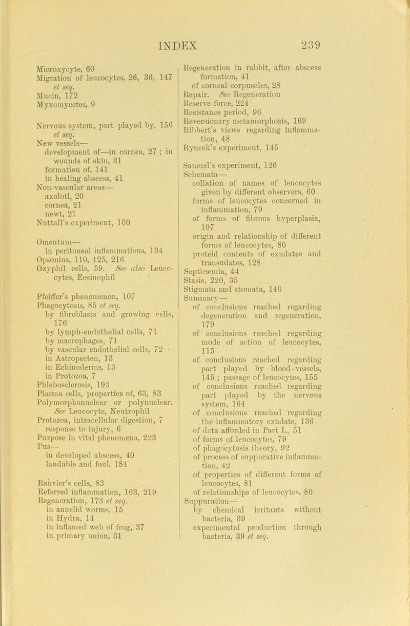 Microxycyte, 60 Migration of leucocytes, 26, 36, 147 et seq. Mucin, 172 Myxomycetes, 9 Nervous system, part played by, 156 et seq. New vessels— development of—in cornea, 27 ; in wounds of skin, 31 formation of, 141 in healing abscess, 41 Noil-vascular areas— axolotl, 20 cornea, 21 newt, 21 Nuttall’s experiment, 100 Omentum— in peritoneal inflammations, 134 Opsouins, 110, 125, 216 Oxyphil cells, 59. See also Leuco- cytes, Eosinophil Pfeiffer’s phenomenon, 107 Phagocytosis, 85 et seq. bv fibroblasts and growing cells, 176 by lymph-endothelial cells, 71 by macrophages, 71 by vascular endothelial cells, 72 • in Astropecten, 13 in Ecliinoderms, 13 in Protozoa, 7 Phlebosclerosis, 193 Plasma cells, properties of, 63, 83 Polymorphonuclear or polynuclear. See Leucocyte, Neutrophil Protozoa, intracellular digestion, 7 response to injury, 6 Purpose in vital phenomena, 223 Pus— in developed abscess, 40 laudable and foul, 184 Rahvier’s cells, 83 Referred inflammation, 163, 219 Regeneration, 173 et seq. in annelid worms, 15 in Hydra, 14 in inflamed web of frog, 37 in primary union, 31 Regeneration in rabbit, after abscess formation, 41 of corneal corpuscles, 28 Repair. See Regeneration Reserve force, 224 Resistance period, 96 Reversionary metamorphosis, 169 Ribbert’s views regarding inflamma- tion, 48 Ryneclc’s experiment, 145 Samuel’s experiment, 126 I Schemata— collation of names of leucocytes given by different observers, 60 forms of leucocytes concerned in inflammation, 79 of forms of fibrous hyperplasia, 197 origin and relationship of different forms of leucocytes, 80 proteid contents of exudates and transudates, 128 Septicaemia, 44 Stasis, 220, 35 Stigmata and stomata, 140 Summary— of conclusions reached regarding degeneration and regeneration, 179 of conclusions reached regarding mode of action of leucocytes, 115 of conclusions reached regarding part played by blood-vessels, 145 ; passage of leucocytes, 155 of conclusions reached regarding part played by the nervous system, 164 of conclusions reached regarding the inflammatory exudate, 136 of data afforded in Part I., 51 of forms of leucocytes, 79 of phagocytosis theory, 92 of process of suppurative inflamma- tion, 42 of properties of different forms of leucocytes, 81 of relationships of leucocytes, 80 Suppuration— by chemical irritants without bacteria, 39 experimental production through bacteria, 39 et seq.