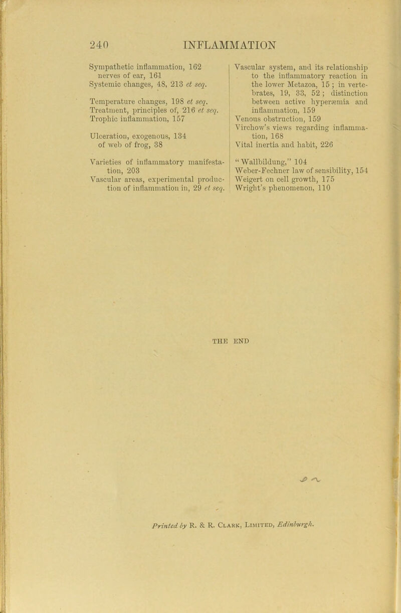 Sympathetic inflammation, 1G2 nerves of ear, 161 Systemic changes, 48, 213 et seq. Temperature changes, 198 et seq. Treatment, principles of, 216 et seq. Trophic inflammation, 157 Ulceration, exogenous, 134 of web of frog, 38 Varieties of inflammatory manifesta- tion, 203 Vascular areas, experimental produc- tion of inflammation in, 29 et seq. Vascular system, and its relationship to the inflammatory reaction in the lower Metazoa, 15 ; in verte- brates, 19, 33, 52; distinction between active hypersemia and inflammation, 159 Venous obstruction, 159 Virchow’s views regarding inflamma- tion, 168 Vital inertia and habit, 226 “ Wallbildung,” 104 Weber-Fechner law of sensibility, 154 Weigert on cell growth, 175 Wright’s phenomenon, 110 THE END '■V Printed by R. & R. Clark, Limited, Edinburgh.