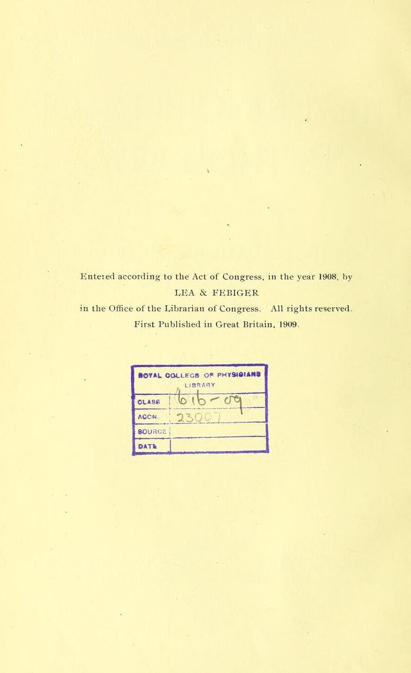 Entered according to the Act of Congress, in the year 1908, by LEA & FEBIGER in the Office of the Librarian of Congress. All rights reserved. First Published in Great Britain, 1909. ROYAL COLLEGE OP* PHYSMQIAR8 t LIBRARY CLASP b ib ^ ACCN. 250 . 80URGE{ OATfc