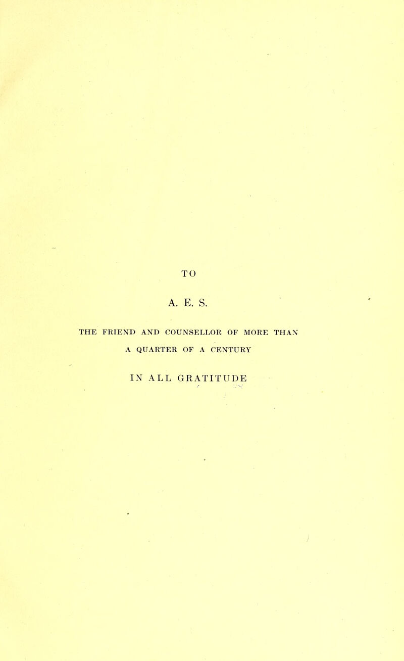 TO A. E. S. THE FRIEND AND COUNSELLOR OF MORE THAN A QUARTER OF A CENTURY IN ALL GRATITUDE