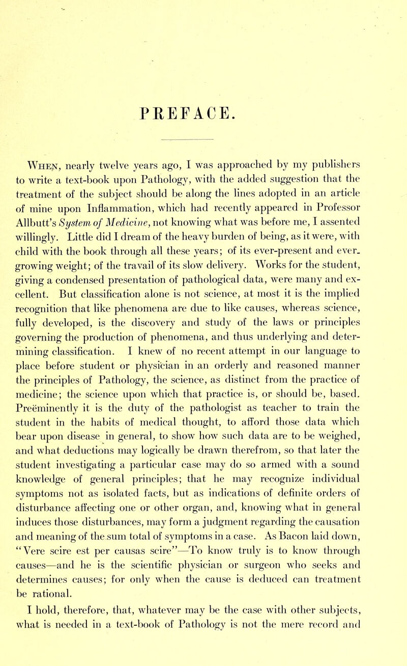 PREFACE. When, nearly twelve years ago, I was approached by my publishers to write a text-book upon Pathology, with the added suggestion that the treatment of the subject should be along the lines adopted in an article of mine upon Inflammation, which had recently appeared in Professor Allbutt’s System of Medicine, not knowing what was before me, I assented willingly. Little did I dream of the heavy burden of being, as it were, with child with the book through all these years; of its ever-present and ever, growing weight; of the travail of its slow delivery. Works for the student, giving a condensed presentation of pathological data, were many and ex- cellent. But classification alone is not science, at most it is the implied recognition that like phenomena are due to like causes, whereas science, fully developed, is the discovery and study of the laws or principles governing the production of phenomena, and thus underlying and deter- mining classification. I knew of no recent attempt in our language to place before student or physician in an orderly and reasoned manner the principles of Pathology, the science, as distinct from the practice of medicine; the science upon which that practice is, or should be, based. Preeminently it is the duty of the pathologist as teacher to train the student in the habits of medical thought, to afford those data which bear upon disease in general, to show how such data are to be weighed, and what deductions may logically be drawn therefrom, so that later the student investigating a particular case may do so armed with a sound knowledge of general principles; that he may recognize individual symptoms not as isolated facts, but as indications of definite orders of disturbance affecting one or other organ, and, knowing what in general induces those disturbances, may form a judgment regarding the causation and meaning of the.sum total of symptoms in a case. As Bacon laid down, “Vere scire est per causas scire”—To know truly is to know through causes—and he is the scientific physician or surgeon who seeks and determines causes; for only when the cause is deduced can treatment be rational. I hold, therefore, that, whatever may be the case with other subjects, what is needed in a text-book of Pathology is not the mere record and