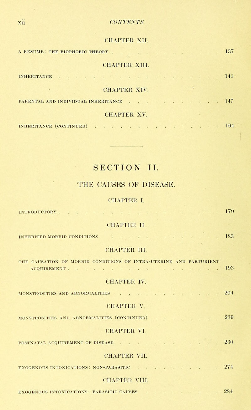 CHAPTER XII. a resume: the biophoric theory 137 CHAPTER XIII. INHERITANCE 1-10 CHAPTER XIV. PARENTAL AND INDIVIDUAL INHERITANCE 117 CHAPTER XV. INHERITANCE (CONTINUED) .... 164 SECTION II. THE CAUSES OF DISEASE. CHAPTER I. INTRODUCTORY .17!) CHAPTER II. INHERITED MORBID CONDITIONS 183 CHAPTER III. THE CAUSATION OF MORBID CONDITIONS OF INTRA-UTERINE AND PARTURIEN T ACQUIREMENT 193 CHAPTER IV. MONSTROSITIES AND ABNORMALITIES 204 CHAPTER V. MONSTROSITIES AND ABNORMALITIES (CONTINUED) 239 CHAPTER VI. POSTNATAL ACQUIREMENT OF DISEASE ... 260 CHAPTER VII. EXOGENOUS intoxications: NON-PARASITIC 274 CHAPTER VIII. EXOGENOUS INTOXICATIONS' PARASITIC CAUSES 284