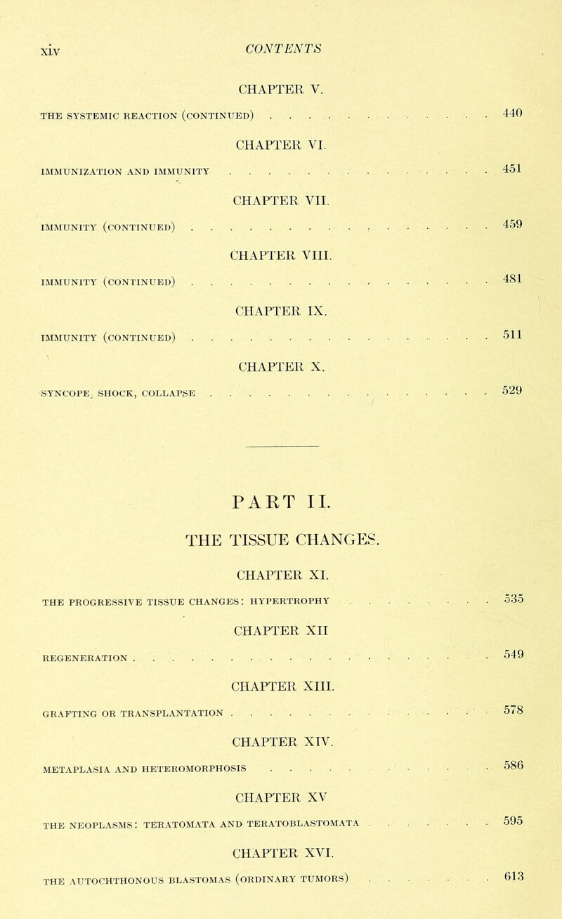 XLV CHAPTER V. THE SYSTEMIC REACTION (CONTINUED) 440 CHAPTER VI. IMMUNIZATION AND IMMUNITY 451 CHAPTER VII. IMMUNITY (CONTINUED) 459 CHAPTER VIII. IMMUNITY (CONTINUED) 481 CHAPTER IX. IMMUNITY (CONTINUED) 511 CHAPTER X. SYNCOPE, SHOCK, COLLAPSE 529 PART II. THE TISSUE CHANGES. CHAPTER XI. THE PROGRESSIVE TISSUE CHANGES : HYPERTROPHY 535 CHAPTER XII REGENERATION .549 CHAPTER XIII. GRAFTING OR TRANSPLANTATION 5<8 CHAPTER XIV. METAPLASIA AND HETEROMORPHOSIS ... . 586 CHAPTER XV THE NEOPLASMS: TERATOMATA AND TERATOBLASTOMATA 595 CHAPTER XVI. THE AUTOCHTHONOUS BLASTOMAS (ORDINARY TUMORS) 613