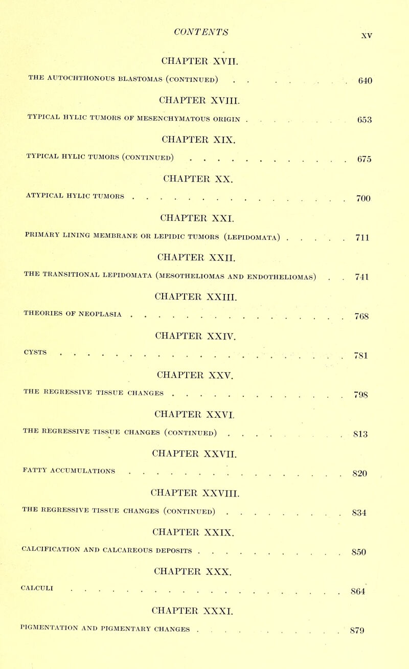 XV CHAPTER XVII. THE AUTOCHTHONOUS BLASTOMAS (CONTINUED) . . . . 640 CHAPTER XVIII. TYPICAL HYLIC TUMORS OF MESENC'HYMATOUS ORIGIN .... 653 CHAPTER XIX. TYPICAL HYLIC TUMORS (CONTINUED) 675 CHAPTER XX. ATYPICAL HYLIC TUMORS 7QQ CHAPTER XXI. PRIMARY LINING MEMBRANE OR LEPIDIC TUMORS (LEPIDOMATA) 711 CHAPTER XXII. THE TRANSITIONAL LEPIDOMATA (MESOTHELIOMAS AND ENDOTHELIOMAS) . . 741 CHAPTER XXIII. THEORIES OF NEOPLASIA 7Qg CHAPTER XXIV. CYSTS 7gj CHAPTER XXV. THE REGRESSIVE TISSUE CHANGES 79§ CHAPTER XXVI. THE REGRESSIVE TISSUE CHANGES (CONTINUED) .... 813 CHAPTER XXVII. FATTY ACCUMULATIONS 820 CHAPTER XXVIII. THE REGRESSIVE TISSUE CHANGES (CONTINUED) 834 CHAPTER XXIX. CALCIFICATION AND CALCAREOUS DEPOSITS 850 CHAPTER XXX. CALCULI ggj CHAPTER XXXI. PIGMENTATION AND PIGMENTARY CHANGES .... 879