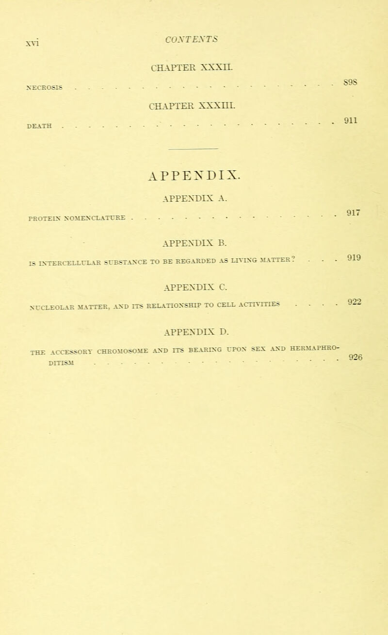 CHAPTER XXXIL NECROSIS S9S CHAPTER XXXHI. DEATH 911 APPENDIX. APPENDIX A. PROTEIX NOMENCLATURE APPENDIX B. IS IXTERCELLULAR SUBSTAXCE TO BE REGARDED As LTVIXG MATTER . 919 APPENDIX C. NGCLEOEAR MATTER. AXD ITS RERATIOXsHIP TO CEDE ACTA . -r-' 922 APPENDIX D. THE ACCESSORY CHROMOSOME AXD ITS BEARIXG TTPOX SEX AXD HERMAPHRO- DITISM 926