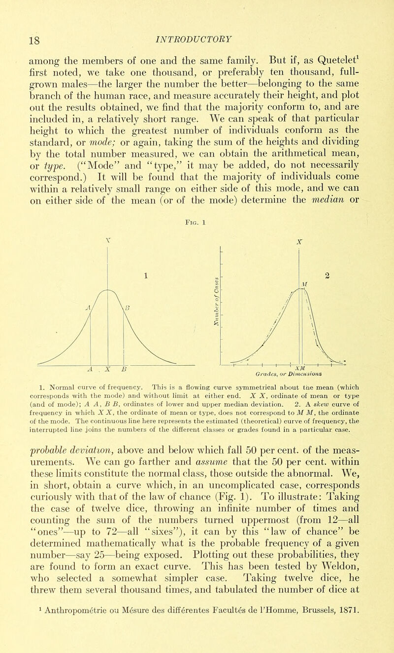 among the members of one and the same family. But if, as Quetelet1 first noted, we take one thousand, or preferably ten thousand, full- grown males—the larger the number the better—belonging to the same branch of the human race, and measure accurately their height, and plot out the results obtained, we find that the majority conform to, and are included in, a relatively short range. We can speak of that particular height to which the greatest number of individuals conform as the standard, or mode; or again, taking the sum of the heights and dividing by the total number measured, we can obtain the arithmetical mean, or type. (“Mode” and “type,” it may be added, do not necessarily correspond.) It will be found that the majority of individuals come within a relatively small range on either side of this mode, and we can on either side of the mean (or of the mode) determine the median or Fig. 1 V X 1. Normal curve of frequency. This is a flowing curve symmetrical about the mean (which corresponds with the mode) and without limit at either end. X X, ordinate of mean or type (and of mode); A A, B B, ordinates of lower and upper median deviation. 2. A skew curve of frequency in which X X, the ordinate of mean or type, does not correspond to M M, the ordinate of the mode. The continuous line here represents the estimated (theoretical) curve of frequency, the interrupted line joins the numbers of the different classes or grades found in a particular case. probable deviation, above and below which fall 50 per cent, of the meas- urements. We can go farther and assume that the 50 per cent, within these limits constitute the normal class, those outside the abnormal. We, in short, obtain a curve which, in an uncomplicated case, corresponds curiously with that of the law of chance (Fig. 1). To illustrate: Taking the case of twelve dice, throwing an infinite number of times and counting the sum of the numbers turned uppermost (from 12—all “ones”-—up to 72—all “sixes”), it can by this “law of chance” be determined mathematically what is the probable frequency of a given number—say 25—being exposed. Plotting out these probabilities, they are found to form an exact curve. This has been tested by Weldon, who selected a somewhat simpler case. Taking twelve dice, he threw them several thousand times, and tabulated the number of dice at 1 Anthropometrie ou Mesure des differentes Facultes de l’Hoinme, Brussels, 1871.