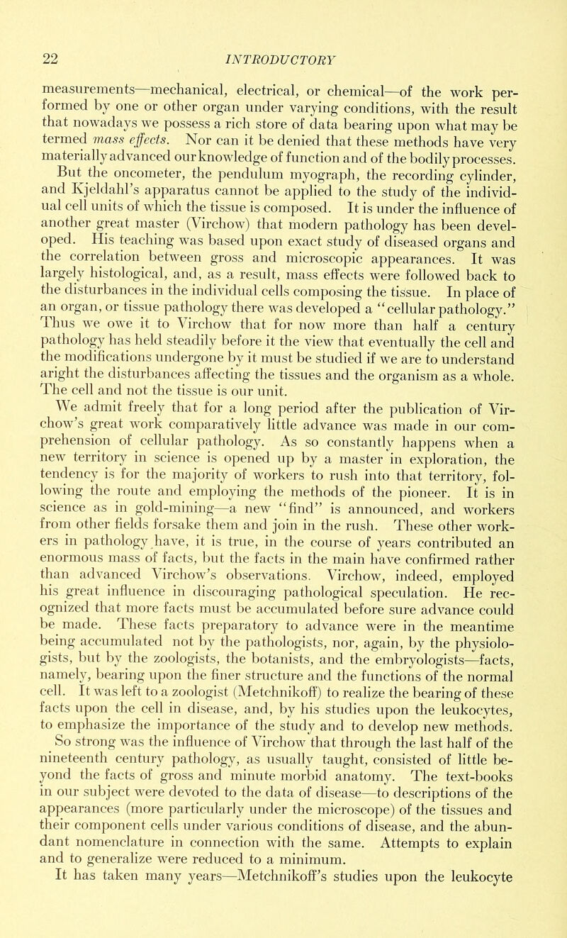 measurements mechanical, electrical, or chemical—of the work per- formed by one or other organ under varying conditions, with the result that nowadays we possess a rich store of data bearing upon what may be termed mass effects. Nor can it be denied that these methods have very ma terially advanced our knowledge of function and of the bodily processes. But the oncometer, the pendulum myograph, the recording cylinder, and Ivjeldahl’s apparatus cannot be applied to the study of the individ- ual cell units of which the tissue is composed. It is under the influence of another great master (Virchow) that modern pathology has been devel- oped. His teaching was based upon exact study of diseased organs and the correlation between gross and microscopic appearances. It was largely histological, and, as a result, mass effects were followed back to the disturbances in the individual cells composing the tissue. In place of an organ, or tissue pathology there was developed a “cellular pathology.” Thus we owe it to Virchow that for now more than half a century pathology has held steadily before it the view that eventually the cell and the modifications undergone by it must be studied if we are to understand aright the disturbances affecting the tissues and the organism as a whole. The cell and not the tissue is our unit. We admit freely that for a long period after the publication of Vir- chow’s great work comparatively little advance was made in our com- prehension of cellular pathology. As so constantly happens when a new territory in science is opened up by a master in exploration, the tendency is for the majority of workers to rush into that territory, fol- lowing the route and employing the methods of the pioneer. It is in science as in gold-mining—a new “find” is announced, and workers from other fields forsake them and join in the rush. These other work- ers in pathology have, it is true, in the course of years contributed an enormous mass of facts, but the facts in the main have confirmed rather than advanced Virchow’s observations. Virchow, indeed, employed his great influence in discouraging pathological speculation. He rec- ognized that more facts must be accumulated before sure advance could be made. These facts preparatory to advance were in the meantime being accumulated not by the pathologists, nor, again, by the physiolo- gists, but by the zoologists, the botanists, and the embryologists—facts, namely, bearing upon the finer structure and the functions of the normal cell. It was left to a zoologist (Metchnikoff) to realize the bearing of these facts upon the cell in disease, and, by his studies upon the leukocytes, to emphasize the importance of the study and to develop new methods. So strong was the influence of Virchow that through the last half of the nineteenth century pathology, as usually taught, consisted of little be- yond the facts of gross and minute morbid anatomy. The text-books in our subject were devoted to the data of disease—to descriptions of the appearances (more particularly under the microscope) of the tissues and their component cells under various conditions of disease, and the abun- dant nomenclature in connection with the same. Attempts to explain and to generalize were reduced to a minimum. It has taken many years—Metchnikoff’s studies upon the leukocyte