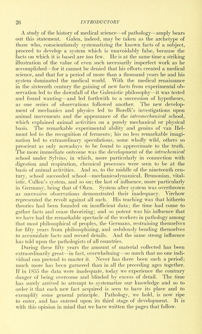 A study of the history of medical science—of pathology—amply bears out this statement. Galen, indeed, may be taken as the archetype of those who, conscientiously systematizing the known facts of a subject, proceed to develop a system which is unavoidably false, because the facts on which it is based are too few. He is at the same time a striking illustration of the value of even such necessarily imperfect work as he accomplished—for it cannot be denied that his efforts created a medical science, and that for a period of more than a thousand years he and his system dominated the medical world. With the medical renaissance in the sixteenth century the gaining of new facts from experimental ob- servation led to the downfall of the Galenistic philosophy—it was tested and found wanting—and led forthwith to a succession of hypotheses, as one series of observations followed another. The new develop- ment of mechanics and physics led to Borelli’s investigations upon animal movements and the appearance of the iatromechanical school, which explained animal activities on a purely mechanical or physical basis. The remarkable experimental ability and genius of van Idel- mont led to the recognition of ferments; his no less remarkable imagi- nation led to extraordinary speculations, some wholly wild, others so prescient as only nowadays to be found to approximate to the truth. The more immediate outcome was the development of the iatrochemical school under Sylvius, in which, more particularly in connection with digestion and respiration, chemical processes were seen to be at the basis of animal activities. And so, to the middle of the nineteenth cen- tury, school succeeded school—mechanicodynamical, Brunonian, vital- istic, Cullen’s system, and so on; the last of influence, more particularly in Germany, being that of Oken. System after system was overthrown as successive observations demonstrated their inadequacy. Virchow represented the revolt against all such. His teaching was that hitherto theories had been founded on insufficient data; the time had come to gather facts and cease theorizing; and so potent was his influence that we have had the remarkable spectacle of the workers in pathology among that most philosophical of peoples, the Germans, restraining themselves for fifty years from philosophizing, and sedulously bending themselves to accumulate facts and record details. And the same strong influence has told upon the pathologists of all countries. During these fifty years the amount of material collected has been extraordinarily great—in fact, overwhelming—so much that no one indi- vidual can pretend to master it. Never has there been such a period; much more has been garnered than in all the preceding ages together. If in 1855 the data were inadequate, today we experience the contrary danger of being overcome and blinded by excess of detail. The time has surely arrived to attempt to systematize our knowledge and so to order it that each new fact acquired is seen to have its place and to exemplify some general principle. Pathology, we hold, is now ripe to enter, and has entered upon its third stage of development. It is with this opinion in mind that we have written the pages that follow.