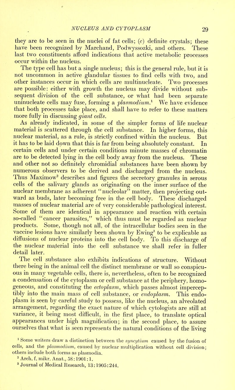 they are to be seen in the nuclei of fat cells; (c) definite crystals; these have been recognized by Marchand, Podwyssozki, and others. These last two constituents afford indications that active metabolic processes occur within the nucleus. The type cell has but a single nucleus; this is the general rule, but it is not uncommon in active glandular tissues to find cells with two, and other instances occur in which cells are multinucleate. Two processes are possible: either with growth the nucleus may divide without sub- sequent division of the cell substance, or what had been separate uninucleate cells may fuse, forming a plasmodium} We have evidence that both processes take place, and shall have to refer to these matters more fully in discussing giant cells. As already indicated, in some of the simpler forms of life nuclear material is scattered through the cell substance. In higher forms, this nuclear material, as a rule, is strictly confined within the nucleus. But it has to be laid down that this is far from being absolutely constant. In certain cells and under certain conditions minute masses of chromatin are to be detected lying in the cell body away from the nucleus. These and other not so definitely chromidial substances have been shown by numerous observers to be derived and discharged from the nucleus. Thus Maximow1 2 describes and figux-es the secretory granules in serous cells of the salivary glands as originating on the inner surface of the nuclear membrane as adherent “nucleolar” matter, then projecting out- ward as buds, later becoming free in the cell body. These discharged masses of nuclear material are of very considerable pathological interest. Some of them are identical in appearance and reaction with certain so-called “cancer parasites,” which thus must be regarded as nuclear products. Some, though not all, of the intracellular bodies seen in the vaccine lesions have similarly been shown by Ewing3 to be explicable as diffusions of nuclear proteins into the cell body. To this discharge of the nuclear material into the cell substance we shall refer in fuller detail later. The cell substance also exhibits indications of structure. Without there being in the animal cell the distinct membrane or wall so conspicu- ous in many vegetable cells, there is, nevertheless, often to be recognized a condensation of the cytoplasm or cell substance at the periphery, homo- geneous, and constituting the ectoplasm, which passes almost impercep- tibly into the main mass of cell substance, or endoplasm. This endo- plasm is seen by careful study to possess, like the nucleus, an alveolated arrangement, regarding the exact nature of which cytologists are still at variance, it being most difficult, in the first place, to translate optical appearances under high magnification; in the second place, to assure ourselves that what is seen represents the natural conditions of the living 1 Some writers draw a distinction between the syncytium caused by the fusion of cells, and the -plasmodium, caused by nuclear multiplication without cell division; others include both forms as plasmodia. 2 Arch. f. mikr. Anat., 58:1901:1. 3 Journal of Medical Research, 13:1905:244.