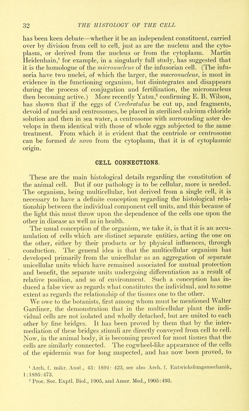 has been keen debate—whether it be an independent constituent, carried over by division from cell to cell, just as are the nucleus and the cyto- plasm, or derived from the nucleus or from the cytoplasm. Martin Heidenhain,1 for example, in a singularly full study, has suggested that it is the homologue of the micronucleus of the infusorian cell. (The infu- soria have two nuclei, of which the larger, the macronucleus, is most in evidence in the functioning organism, but disintegrates and disappears during the process of conjugation and fertilization, the micronucleus then becoming active.) More recently Yatsu,2 confirming E. B. Wilson, has shown that if the eggs of Cerebratulus be cut up, and fragments, devoid of nuclei and centrosomes, be placed in sterilized calcium chloride solution and then in sea water, a centrosome with surrounding aster de- velops in them identical with those of whole eggs subjected to the same treatment. From which it is evident that the centriole or centrosome can be formed de novo from the cytoplasm, that it is of cytoplasmic origin. CELL CONNECTIONS. These are the main histological details regarding the constitution of the animal cell. But if our pathology is to be cellular, more is needed. The organism, being multicellular, but derived from a single cell, it is necessary to have a definite conception regarding the histological rela- tionship between the individual component cell units, and this because of the light this must throw upon the dependence of the cells one upon the other in disease as well as in health. The usual conception of the organism, we take it, is that it is an accu- mulation of cells which are distinct separate entities, acting the one on the other, either by their products or by physical influences, through conduction. The general idea is that the multicellular organism has developed primarily from the unicellular as an aggregation of separate unicellular units which have remained associated for mutual protection and benefit, the separate units undergoing differentiation as a result of relative position, and so of environment. Such a conception has in- duced a false view as regards what constitutes the individual, and to some extent as regards the relationship of the tissues one to the other. We owe to the botanists, first among whom must be mentioned Walter Gardiner, the demonstration that in the multicellular plant the indi- vidual cells are not isolated and wholly detached, but are united to each other by fine bridges. It has been proved by them that by the inter- mediation of these bridges stimuli are directly conveyed from cell to cell. Now, in the animal body, it is becoming proved for most tissues that the cells are similarly connected. The cogwheel-like appearance of the cells of the epidermis was for long suspected, and has now been proved, to 1 Arch, f. mikr. Anat., 43: 1894: 423, see also Arch, f. Entwickelungsmechanik, 1:1895:473. 2 Proc. Soc. Exptl. Biol., 1905, and Amer. Med., 1905:493.