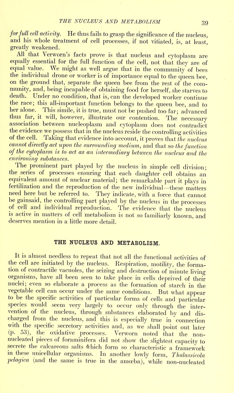 for full cell activity. He thus fails to grasp the significance of the nucleus, and his whole treatment of cell processes, if not vitiated, is, at least, greatly weakened. All that Verworn’s facts prove is that nucleus and cytoplasm are equally essential for the full function of the cell, not that they are of equal value. We might as well argue that in the community of bees the individual drone or worker is of importance equal to the queen bee, on the ground that, separate the queen bee from the rest of the com- munity, and, being incapable of obtaining food for herself, she starves to death. Under no condition, that is, can the developed worker continue the race; this all-important function belongs to the queen bee, and to her alone.. This simile, it is true, must not be pushed too far; advanced thus far, it will, however, illustrate our contention. The necessary association between nucleoplasm and cytoplasm does not contradict the evidence we possess that in the nucleus reside the controlling activities of the cell. Taking that evidence into account, it proves that the nucleus cannot directly act upon the surrounding medium, and that so the function of the cytoplasm is to act as an intermediary between the nucleus and the environing substances. The prominent part played by the nucleus in simple cell division; the series of processes ensuring that each daughter cell obtains an equivalent amount of nuclear material; the remarkable part it plays in fertilization and the reproduction of the new individual—these matters need here but be referred to. They indicate, with a force that cannot be gainsaid, the controlling part played by the nucleus in the processes of cell and individual reproduction. The evidence that the nucleus is active in matters of cell metabolism is not so familiarly known, and deserves mention in a little more detail. THE NUCLEUS AND METABOLISM. It is almost needless to repeat that not all the functional activities of the cell are initiated by the nucleus. Respiration, motility, the forma- tion of contractile vacuoles, the seizing and destruction of minute living organisms, have all been seen to take place in cells deprived of their nuclei; even so elaborate a process as the formation of starch in the vegetable cell can occur under the same conditions. But what appear to be the specific activities of particular forms of cells and particular species would seem very largely to occur only through the inter- vention of the nucleus, through substances elaborated by and dis- charged from the nucleus, and this is especially true in connection with the specific secretory activities and, as we shall point out later (p. 53), the oxidative processes. Verworn noted that the non- nucleated pieces of foraminifera did not show the slightest capacity to secrete the calcareous salts \Vliicli form so characteristic a framework in these unicellular organisms. In another lowly form, Thalassicola pelagica (and the same is true in the amoeba), while non-nucleated