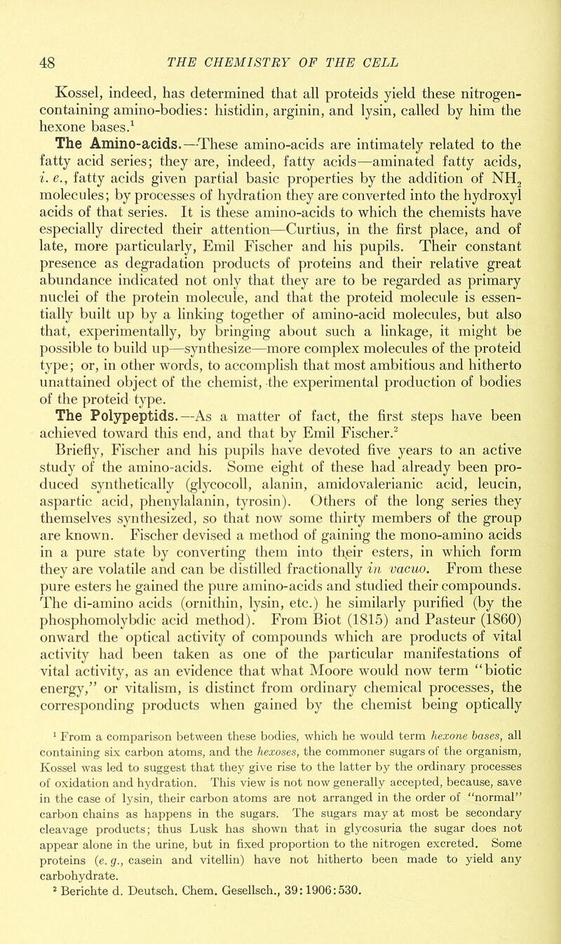 Ivossel, indeed, has determined that all proteids yield these nitrogen- containing amino-bodies: histidin, arginin, and lysin, called by him the hexone bases.1 The Amino-acids.—These amino-acids are intimately related to the fatty acid series; they are, indeed, fatty acids—animated fatty acids, i. e., fatty acids given partial basic properties by the addition of NH2 molecules; by processes of hydration they are converted into the hydroxyl acids of that series. It is these amino-acids to which the chemists have especially directed their attention—Curtius, in the first place, and of late, more particularly, Emil Fischer and his pupils. Their constant presence as degradation products of proteins and their relative great abundance indicated not only that they are to be regarded as primary nuclei of the protein molecule, and that the proteid molecule is essen- tially built up by a linking together of amino-acid molecules, but also that, experimentally, by bringing about such a linkage, it might be possible to build up—synthesize—more complex molecules of the proteid type; or, in other words, to accomplish that most ambitious and hitherto unattained object of the chemist, the experimental production of bodies of the proteid type. The Polypeptids.—As a matter of fact, the first steps have been achieved toward this end, and that by Emil Fischer.2 Briefly, Fischer and his pupils have devoted five years to an active study of the amino-acids. Some eight of these had already been pro- duced synthetically (glycocoll, alanin, amidovalerianic acid, leucin, aspartic acid, phenylalanin, tyrosin). Others of the long series they themselves synthesized, so that now some thirty members of the group are known. Fischer devised a method of gaining the mono-amino acids in a pure state by converting them into tfieir esters, in which form they are volatile and can be distilled fractionally in vacuo. From these pure esters he gained the pure amino-acids and studied their compounds. The di-amino acids (ornithin, lysin, etc.) he similarly purified (by the phosphomolybdic acid method). From Biot (1815) and Pasteur (1860) onward the optical activity of compounds which are products of vital activity had been taken as one of the particular manifestations of vital activity, as an evidence that what Moore would now term “biotic energy,” or vitalism, is distinct from ordinary chemical processes, the corresponding products when gained by the chemist being optically 1 From a comparison between these bodies, which he would term hexone bases, all containing six carbon atoms, and the hexoses, the commoner sugars of the organism, Ivossel was led to suggest that they give rise to the latter by the ordinary processes of oxidation and hydration. This view is not now generally accepted, because, save in the case of lysin, their carbon atoms are not arranged in the order of “normal” carbon chains as happens in the sugars. The sugars may at most be secondary cleavage products; thus Lusk has shown that in glycosuria the sugar does not appear alone in the urine, but in fixed proportion to the nitrogen excreted. Some proteins (e. g., casein and vitellin) have not hitherto been made to yield any carbohydrate. 2 Berichte d. Deutsch. Chem. Gesellsch., 39:1906:530.