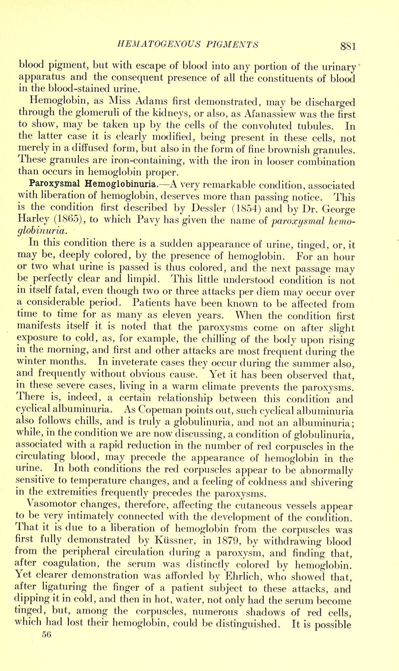 HEMATOGENOUS PIGMENTS blood pigment, but with escape of blood into any portion of the urinary apparatus and the consequent presence of all the constituents of blood in the blood-stained urine. Hemoglobin, as Miss Adams first demonstrated, may be discharged through the glomeruli of the kidneys, or also, as Afanassiew was the first to show, may be taken up by the cells of the convoluted tubules. In the latter case it is clearly modified, being present in these cells, not merely in a diffused form, but also in the form of fine brownish granules. These granules are iron-containing, with the iron in looser combination than occurs in hemoglobin proper. Paroxysmal Hemoglobinuria.—Avery remarkable condition, associated with liberation of hemoglobin, deserves more than passing notice. This is the condition first described by Dessler (1854) and by Dr. George Harley (1865), to which Pavy has given the name of paroxysmal hemo- globinuria. In this condition there is a sudden appearance of urine, tinged, or, it may be, deeply colored, by the presence of hemoglobin. For an hour or two what urine is passed is thus colored, and the next passage may be perfectly clear and limpid. This little understood condition is not in itself fatal, even though two or three attacks per diem may occur over a considerable period. Patients have been known to be affected from time to time for as many as eleven years. When the condition first manifests itself it is noted that the paroxysms come on after slight exposure to cold, as, for example, the chilling of the body upon rising in the morning, and first and other attacks are most frequent during the winter months. In inveterate cases they occur during the summer also, and frequently without obvious cause. Yet it has been observed that, in these severe cases, living in a warm climate prevents the paroxysms. I here is, indeed, a certain relationship between this condition and cyclical albuminuria. As Copeman points out, such cyclical albuminuria also follows chills, and is truly a globulinuria, and not an albuminuria; while, in the condition we are now discussing, a condition of globulinuria, associated with a rapid reduction in the number of red corpuscles in the circulating blood, may precede the appearance of hemoglobin in the urine. In both conditions the red corpuscles appear to be abnormally sensitive to temperature changes, and a feeling of coldness and shivering in the extremities frequently precedes the paroxysms. Vasomotor changes, therefore, affecting the cutaneous vessels appear to be very intimately connected with the development of the condition. That it is due to a liberation of hemoglobin from the corpuscles was first fully demonstrated by Kiissner, in 1879, by withdrawing blood from the peripheral circulation during a paroxysm, and finding that, after coagulation, the serum was distinctly colored by hemoglobin. Yet clearer demonstration was afforded by Ehrlich, who showed that, after ligaturing the finger of a patient subject to these attacks, and dipping it in cold, and then in hot, water, not only had the serum become tinged, but, among the corpuscles, numerous shadows of red cells, which had lost their hemoglobin, could be distinguished. It is possible 56