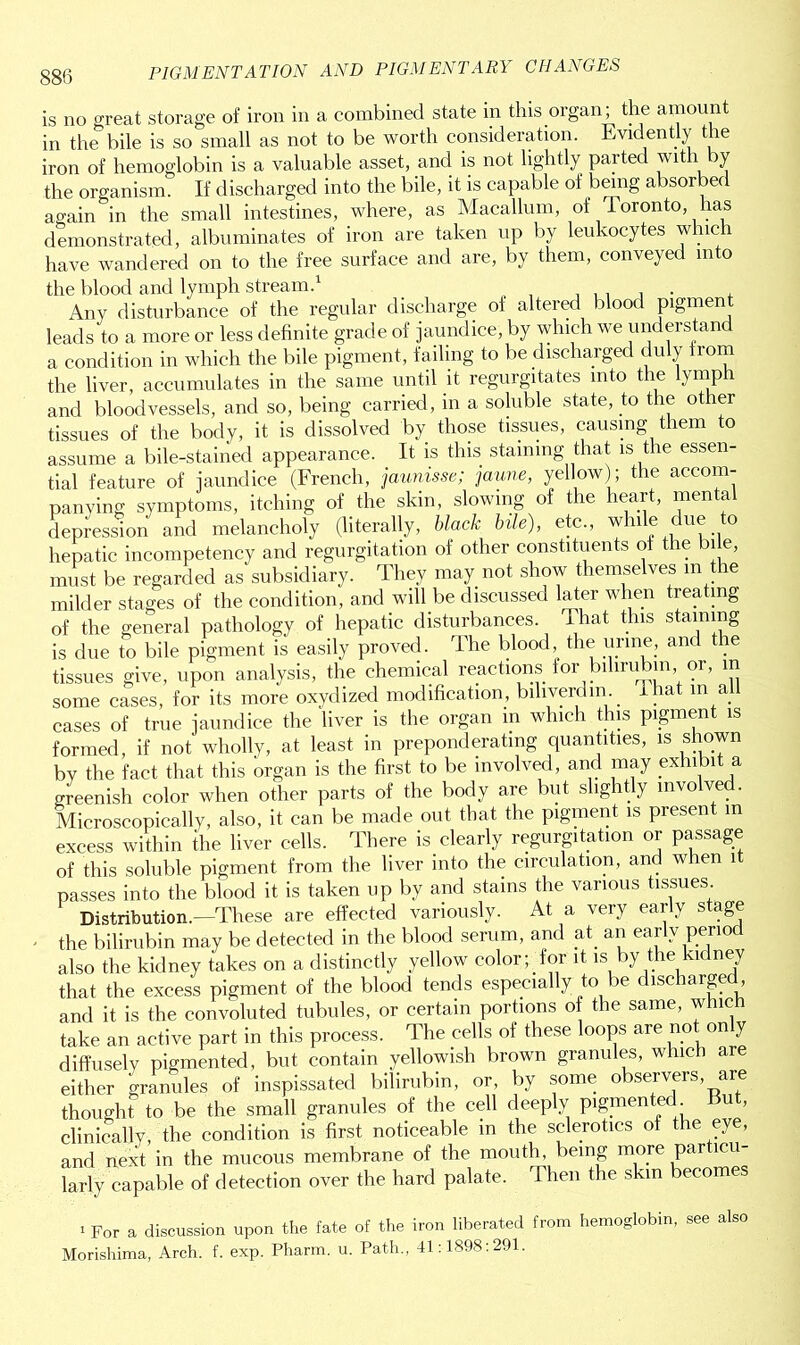 is no great storage of iron in a combined state in this organ; the amount in the bile is so small as not to be worth consideration. Evidently the iron of hemoglobin is a valuable asset, and is not lightly parted with by the organism. If discharged into the bile, it is capable of being absorbed again in the small intestines, where, as Macallum, of Toronto, has demonstrated, albuminates of iron are taken up by leukocytes which have wandered on to the free surface and are, by them, conveyed into the blood and lymph stream.1 . . , . Any disturbance of the regular discharge of altered blood pigment leads to a more or less definite grade of jaundice, by which we understand a condition in which the bile pigment, failing to be discharged duly from the liver, accumulates in the same until it regurgitates into the lymph and bloodvessels, and so, being carried, in a soluble state, to the other tissues of the body, it is dissolved by those tissues, causing them to assume a bile-stained appearance. It is this staining that is the essen- tial feature of jaundice (French, jaunisse; jaune, yellow ; the accom- panying symptoms, itching of the skin, slowing of the heart, men a depression and melancholy (literally, black bile), etc., while ue o hepatic incompetency and regurgitation of other constituents of the bile, must be regarded as subsidiary. They may not show themselves in t le milder stages of the condition, and will be discussed later when treating of the general pathology of hepatic disturbances. That this staining is due to bile pigment is easily proved. The blood, the urine, and the tissues give, upon analysis, the chemical reactions for bdirubm, or, m some cases, for its more oxydized modification, bihverdm . I hat in a cases of true jaundice the liver is the organ in which this pigment is formed, if not wholly, at least in preponderating quantities, is shown by the fact that this organ is the first to be involved, and may exhibit a greenish color when other parts of the body are but slightly involved. Microscopically, also, it can be made out that the pigment is present in excess within the liver cells. There is clearly regurgitation or passage of this soluble pigment from the liver into the circulation, and when it passes into the blood it is taken up by and stains the various tissues Distribution.-These are effected variously. At a very early stage the bilirubin may be detected in the blood serum, and at an early period also the kidney takes on a distinctly yellow color; tor it is by the kidney that the excess pigment of the blood tends especially to be discharged, and it is the convoluted tubules, or certain portions of the same, whic take an active part in this process. The cells of these loops are not only diffusely pigmented, but contain yellowish brown granules, which ar either granules of inspissated bilirubin, or, by some observers, are thought to be the small granules of the cell deeply pigmented But, clinically, the condition is first noticeable in the sclerotics of the eye, and next in the mucous membrane of the mouth, being more particu- larly capable of detection over the hard palate. Then the skin becomes i For a discussion upon the fate of the iron liberated from hemoglobin, see also Morishima, Arch. f. exp. Pharm. u. Path., 41:1898:291.