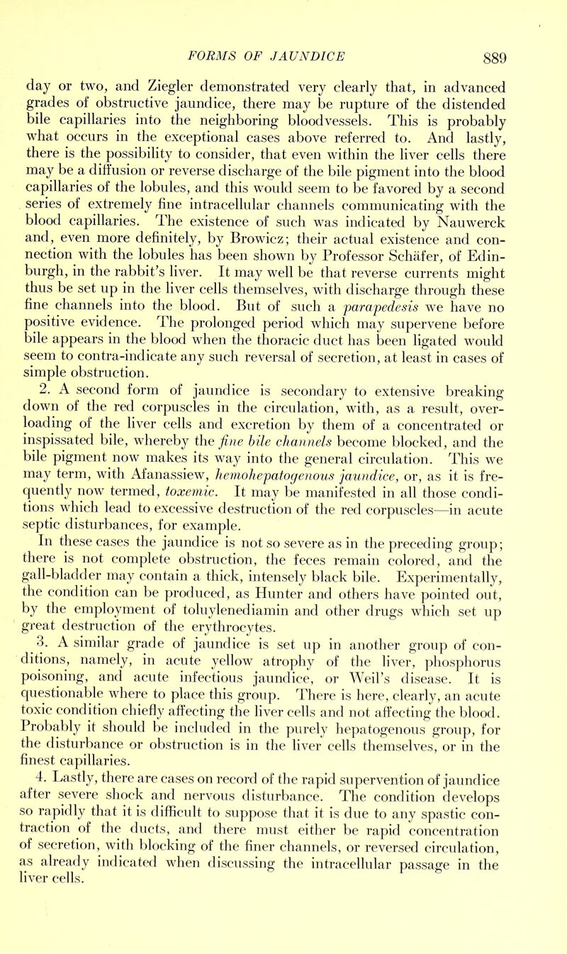 FORMS OF JAUNDICE S89 day or two, and Ziegler demonstrated very clearly that, in advanced grades of obstructive jaundice, there may be rupture of the distended bile capillaries into the neighboring bloodvessels. This is probably what occurs in the exceptional cases above referred to. And lastly, there is the possibility to consider, that even within the liver cells there may be a diffusion or reverse discharge of the bile pigment into the blood capillaries of the lobules, and this would seem to be favored by a second series of extremely fine intracellular channels communicating with the blood capillaries. The existence of such was indicated by Nauwerck and, even more definitely, by Browiez; their actual existence and con- nection with the lobules has been shown by Professor Schafer, of Edin- burgh, in the rabbit’s liver. It may well be that reverse currents might thus be set up in the liver cells themselves, with discharge through these fine channels into the blood. But of such a parapedesis we have no positive evidence. The prolonged period which may supervene before bile appears in the blood when the thoracic duct has been ligated would seem to contra-indicate any such reversal of secretion, at least in cases of simple obstruction. 2. A second form of jaundice is secondary to extensive breaking down of the red corpuscles in the circulation, with, as a result, over- loading of the liver cells and excretion by them of a concentrated or inspissated bile, whereby the fine bile channels become blocked, and the bile pigment now makes its way into the general circulation. This we may term, with Afanassiew, hemohepatogenous jaundice, or, as it is fre- quently now termed, toxemic. It may be manifested in all those condi- tions which lead to excessive destruction of the red corpuscles—in acute septic disturbances, for example. In these cases the jaundice is not so severe as in the preceding group; there is not complete obstruction, the feces remain colored, and the gall-bladder may contain a thick, intensely black bile. Experimentally, the condition can be produced, as Hunter and others have pointed out, by the employment of toluylenediamin and other drugs which set up great destruction of the erythrocytes. 3. A similar grade of jaundice is set up in another group of con- ditions, namely, in acute yellow atrophy of the liver, phosphorus poisoning, and acute infectious jaundice, or Weil’s disease. It is questionable where to place this group. There is here, clearly, an acute toxic condition chiefly affecting the liver cells and not affecting the blood. Probably it should be included in the purely hepatogenous group, for the disturbance or obstruction is in the liver cells themselves, or in the finest capillaries. 4. Lastly, there are cases on record of the rapid supervention of jaundice after severe shock and nervous disturbance. The condition develops so rapidly that it is difficult to suppose that it is due to any spastic con- traction of the ducts, and there must either be rapid concentration of secretion, with blocking of the finer channels, or reversed circulation, a,s already indicated when discussing the intracellular passage in the liver cells.