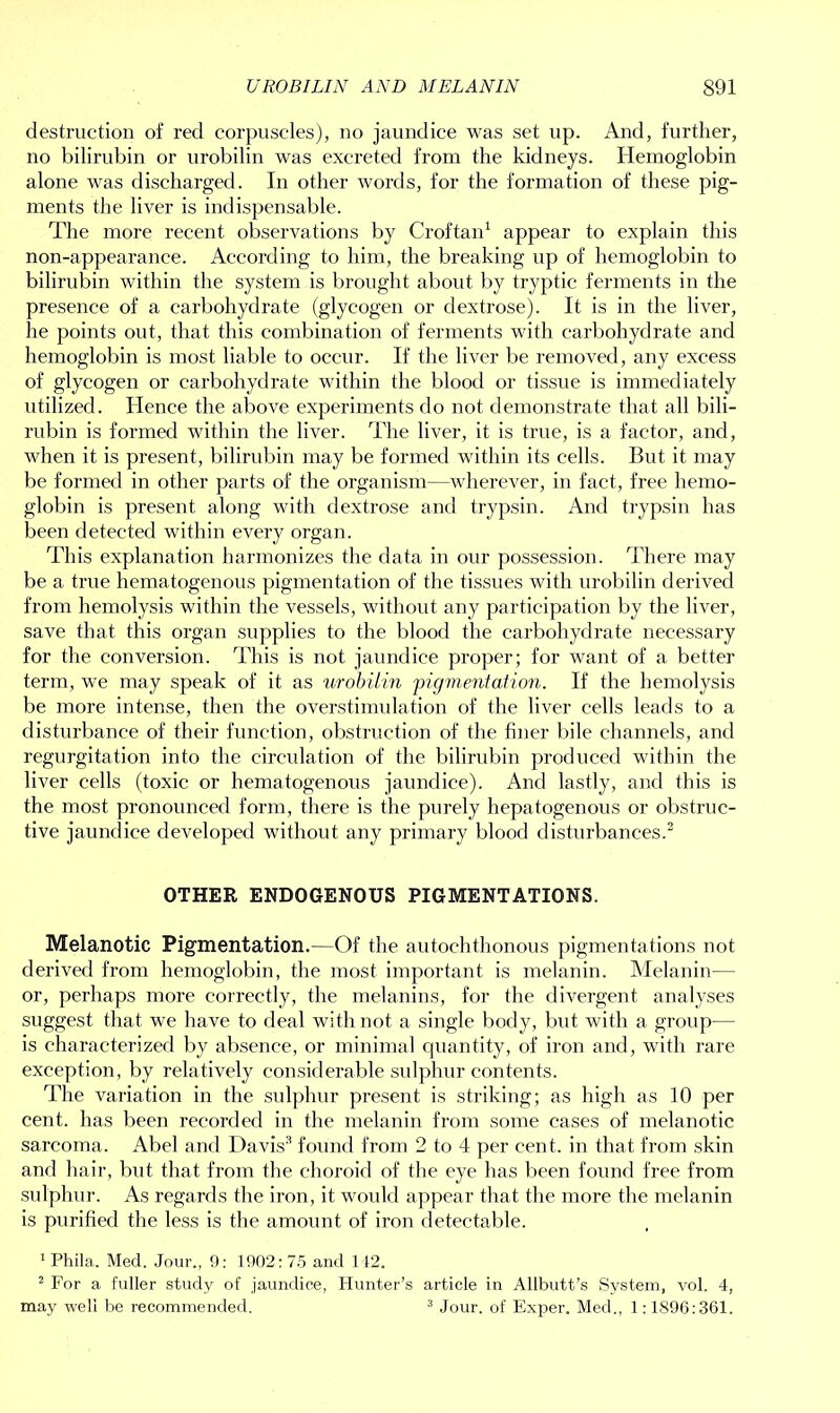 destruction of red corpuscles), no jaundice was set up. And, further, no bilirubin or urobilin was excreted from the kidneys. Hemoglobin alone was discharged. In other words, for the formation of these pig- ments the liver is indispensable. The more recent observations by Croftan1 appear to explain this non-appearance. According to him, the breaking up of hemoglobin to bilirubin within the system is brought about by tryptic ferments in the presence of a carbohydrate (glycogen or dextrose). It is in the liver, he points out, that this combination of ferments with carbohydrate and hemoglobin is most liable to occur. If the liver be removed, any excess of glycogen or carbohydrate within the blood or tissue is immediately utilized. Hence the above experiments do not demonstrate that all bili- rubin is formed within the liver. The liver, it is true, is a factor, and, when it is present, bilirubin may be formed within its cells. But it may be formed in other parts of the organism—wherever, in fact, free hemo- globin is present along with dextrose and trypsin. And trypsin has been detected within every organ. This explanation harmonizes the data in our possession. There may be a true hematogenous pigmentation of the tissues with urobilin derived from hemolysis within the vessels, without any participation by the liver, save that this organ supplies to the blood the carbohydrate necessary for the conversion. This is not jaundice proper; for want of a better term, we may speak of it as urobilin pigmentation. If the hemolysis be more intense, then the overstimulation of the liver cells leads to a disturbance of their function, obstruction of the finer bile channels, and regurgitation into the circulation of the bilirubin produced within the liver cells (toxic or hematogenous jaundice). And lastly, and this is the most pronounced form, there is the purely hepatogenous or obstruc- tive jaundice developed without any primary blood disturbances.2 OTHER ENDOGENOUS PIGMENTATIONS. Melanotic Pigmentation.—Of the autochthonous pigmentations not derived from hemoglobin, the most important is melanin. Melanin— or, perhaps more correctly, the melanins, for the divergent analyses suggest that we have to deal with not a single body, but with a group— is characterized by absence, or minimal quantity, of iron and, with rare exception, by relatively considerable sulphur contents. The variation in the sulphur present is striking; as high as 10 per cent, has been recorded in the melanin from some cases of melanotic sarcoma. Abel and Davis3 found from 2 to 4 per cent, in that from skin and hair, but that from the choroid of the eye has been found free from sulphur. As regards the iron, it would appear that the more the melanin is purified the less is the amount of iron detectable. 1 Phila,. Med. Jour., 9: 1902: 75 and 142. 2 For a fuller study of jaundice, Hunter’s article in Allbutt’s System, vol. 4, may well be recommended. 3 Jour, of Exper. Med., 1 :1896:361.