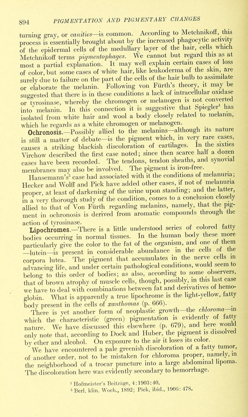 turning gray, or canities—is common. According to Metchnikoff, this process is essentially brought about by the increased phagocytic activity of the epidermal cells of the medullary layer of the hair, cells which Metchnikoff terms pigmentophages. We cannot but regard this as at most a partial explanation. It may well explain certain cases of loss of color, but some cases of white hair, like leukoderma of the skin, are surely due to failure on the part of the cells of the hair bulb to assimilate or elaborate the melanin. Following von Fiirth’s. theory, it may be suggested that there is in these conditions a lack of intracellular oxidase or tyrosinase, whereby the chromogen or melanogen is not converted into melanin. In this connection it is suggestive that bpiegler has isolated from white hair and wool a body closely related to melanin, which he regards as a white chromogen or melanogen. Ochronosis.—Possibly allied to the melanins although its nature is still a matter of debate—is the pigment which, in very rare cases, causes a striking blackish discoloration of cartilages. In the sixties Virchow described the first case noted; since then scarce halt a dozen cases have been recorded. The tendons, tendon sheaths, and synovial membranes may also be involved. The pigment is iron-free. HansemannV case had associated with it the conditions of melanuna; Hecker and Wolff and Pick have added other cases, if not of melanuna proper, at least of darkening of the urine upon standing; and the latter, in a very thorough study of the condition, comes to a conclusion closely allied to that of Von Fiirth regarding melanins, namely, that the pig- ment in ochronosis is derived from aromatic compounds through the action of tyrosinase. . , , ,, Lipochromes.—There is a little understood series of colored tatty bodies occurring in normal tissues. In the human body these more particularly give the color to the fat of the organism, and one of them lutein—is present in considerable abundance . in the cells of the corpora lutea. The pigment that accumulates in the nerve cells in advancing life, and under certain pathological conditions, would seem to belong to this order of bodies; as also, according to some observers, that of brown atrophy of muscle cells, though, possibly, m .this last case we have to deal with combinations between fat and derivatives of hemo- globin. What is apparently a true lipochrome is the light-yellow, tatty body present in the cells of xanthomas (p. 666). There is yet another form of neoplastic growth—the chloroma—m which the characteristic (green) pigmentation is evidently of tatty nature We have discussed this elsewhere (p. 679), and here would only note that, according to Dock and Huber,, the pigment is dissolved by ether and alcohol. On exposure to the air it loses its color. ' We have encountered a pale greenish discoloration of a fatty tumor, of another order, not to be mistaken for chloroma proper, namely, in the neighborhood of a trocar puncture into a large abdominal lipoma. The discoloration here was evidently secondary to hemorrhage. 1 Hofmeister’s Beitrage, 4:1903:40. 2 Berl. klin. Woch., 1892; Pick, ibid., 1906: 478.