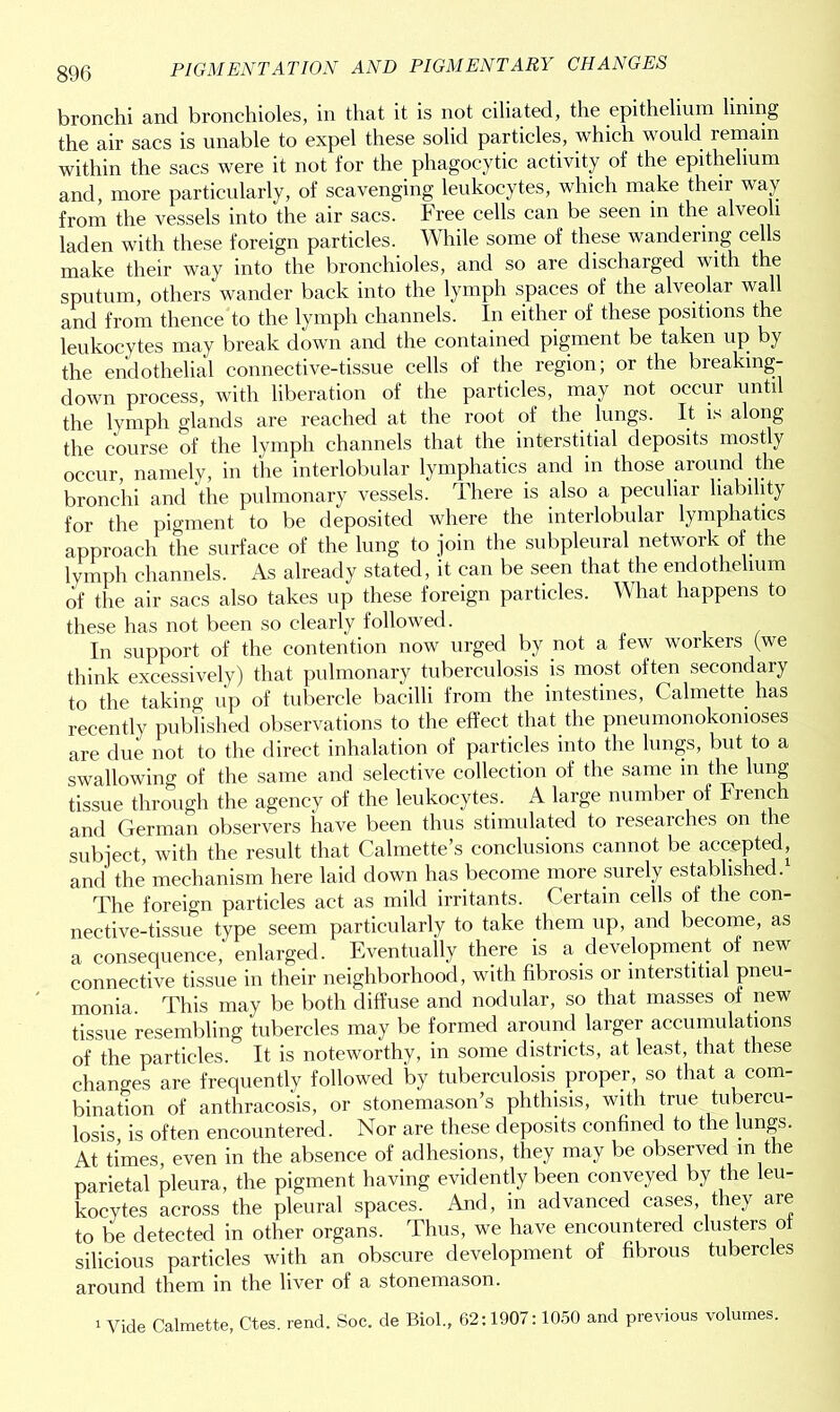 bronchi and bronchioles, in that it is not ciliated, the epithelium lining the air sacs is unable to expel these solid particles, which would remain within the sacs were it not for the phagocytic activity of the epithelium and, more particularly, of scavenging leukocytes, which make their way from the vessels into the air sacs. Free cells can be seen m the alveoli laden with these foreign particles. While some of these wandering cells make their way into the bronchioles, and so are discharged with the sputum, others wander back into the lymph spaces of the alveolar wall and from thence to the lymph channels. In either of these positions the leukocytes may break down and the contained pigment be taken up by the endothelial connective-tissue cells of the region; or the breaking- down process, with liberation of the particles, may not occur unti the lymph glands are reached at the root of the lungs. It is along the course of the lymph channels that the interstitial deposits mostly occur, namely, in the interlobular lymphatics and in those around the bronchi and the pulmonary vessels. There is also a peculiar liability for the pigment to be deposited where the interlobular lymphatics approach the surface of the lung to join the subpleural network of the lymph channels. As already stated, it can be seen that the endothelium of the air sacs also takes up these foreign particles. What happens to these has not been so clearly followed. In support of the contention now urged by not a few workers (we think excessively) that pulmonary tuberculosis is most often secondary to the taking up of tubercle bacilli from the intestines, Calmette has recently published observations to the effect that the pneumonokonioses are due not to the direct inhalation of particles into the lungs, but to a swallowing of the same and selective collection of the same in the lung tissue through the agency of the leukocytes. A large number of French and German observers have been thus stimulated to researches on the subject, with the result that Calmette’s conclusions cannot be accepted, and the mechanism here laid down has become more surely established. The foreign particles act as mild irritants. Certain cells of the con- nective-tissue type seem particularly to take them up, and become, as a consequence,' enlarged. Eventually there is a development of new connective tissue in their neighborhood, with fibrosis or interstitial pneu- monia. This may be both diffuse and nodular, so that masses of new tissue resembling tubercles may be formed around larger accumulations of the particles. It is noteworthy, in some districts, at least, that these changes are frequently followed by tuberculosis proper, so that a com- bination of anthracosis, or stonemason’s phthisis, with true tubercu- losis is often encountered. Nor are these deposits confined to the lungs. At times, even in the absence of adhesions, they may be observed m the parietal pleura, the pigment having evidently been conveyed by the leu- kocytes across the pleural spaces. And, in advanced cases, they are to be detected in other organs. Thus, we have encountered clusters ot silicious particles with an obscure development of fibrous tubercles around them in the liver of a stonemason. i Vide Calmette, Ctes. rend. Soc. de Biol., 62:1907:1050 and previous volumes.
