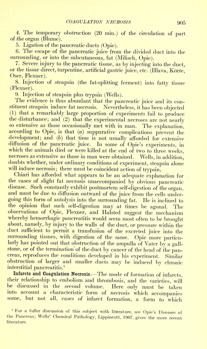 COAGULATION NECROSIS 4. The temporary obstruction (20 min.) of the circulation of part of the organ (Blume). 5. Ligation of the pancreatic ducts (Opie). 6. The escape of the pancreatic juice from the divided duct into the surrounding, or into the subcutaneous, fat (Miliseh, Opie). 7. Severe injury to the pancreatic tissue, as by injecting into the duct, or the tissue direct, turpentine, artificial gastric juice, etc. (Hlava, Korte, Oser, Flexner). 8. Injection of steapsin (the fat-splitting ferment) into fatty tissue (Flexner). 9. Injection of steapsin plus trypsin (Wells). The evidence is thus abundant that the pancreatic juice and its con- stituent steapsin induce fat necrosis. Nevertheless, it has been objected (1) that a remarkably large proportion of experiments fail to produce the disturbance; and (2) that the experimental necroses are not nearly so extensive as those occasionally met with in man. The explanation, according to Opie, is that (a) suppurative complications prevent the development; and (6) that time is not usually afforded for extensive diffusion of the pancreatic juice. In some of Opie’s experiments, in which the animals died or were killed at the end of two to three weeks, necroses as extensive as those in man were obtained. Wells, in addition, doubts whether, under ordinary conditions of experiment, steapsin alone will induce necrosis; there must be coincident action of trypsin. Chiari has afforded what appears to be an adequate explanation for the cases of slight fat necrosis unaccompanied by obvious pancreatic disease. Such constantly exhibit postmortem self-digestion of the organ, and must be due to diffusion outward of the juice from the cells under- going this form of autolysis into the surrounding fat. He is inclined to the opinion that such self-digestion may at times be agonal. The observations of Opie, Flexner, and Halsted suggest the mechanism whereby hemorrhagic pancreatitis would seem most often to be brought about, namely, by injury to the walls of the duct, or pressure within the duct sufficient to permit a transfusion of the excreted juice into the surrounding tissues, with digestion of the same. Opie more particu- larly has pointed out that obstruction of the ampulla of Vater by a gall- stone, or of the termination'of the duct by cancer of the head of the pan- creas, reproduces the conditions developed in his experiment. Similar obstruction of larger and smaller ducts may be induced by chronic interstitial pancreatitis.1 Infarcts and Coagulation Necrosis.—The mode of formation of infarcts, their relationship to embolism and thrombosis, and the varieties, will be discussed in the second volume. Here only must be taken into account a characteristic form of necrosis which accompanies some, but not all, cases of infarct formation, a form to which 1 For a fuller discussion of this subject with literature, see Opie’s Diseases of the Pancreas; Wells’ Chemical Pathology, Lippincott, 1907, gives the more recent literature.