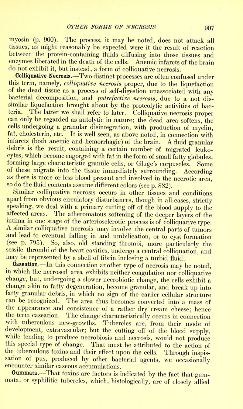 myosin (p. 900). The process, it may be noted, does not attack all tissues, as might reasonably be expected were it the result of reaction between the protein-containing fluids diffusing into those tissues and enzymes liberated in the death of the cells. Anemic infarcts of the brain do not exhibit it, but instead, a form of colliquative necrosis. Colliquative Necrosis.—Two distinct processes are often confused under this term, namely, colliquative necrosis proper, due to the liquefaction of the dead tissue as a process of self-digestion unassociated with any bacterial decomposition, and putrefactive necrosis, due to a not dis- similar liquefaction brought about by the proteolytic activities of bac- teria. I he latter we shall refer to later. Colliquative necrosis proper can only be regarded as autolytic in nature; the dead area softens, the cells undergoing a granular disintegration, with production of myelin, fat, cholesterin, etc. It is well seen, as above noted, in connection with infarcts (both anemic and hemorrhagic) of the brain. A fluid granular debris is the result, containing a certain number of migrated leuko- cytes, which become engorged with fat in the form of small fatty globules, forming large characteristic granule cells, or Gluge’s corpuscles. Some of these migrate into the tissue immediately surrounding. According as there is more or less blood present and involved in the necrotic area, so do the fluid contents assume different colors (see p. 882). Similar colliquative necrosis occurs in other tissues and conditions apart from obvious circulatory disturbances, though in all cases, strictly speaking, we deal with a primary cutting off of the blood supply to the affected areas. The atheromatous softening of the deeper layers of the intima in one stage of the arteriosclerotic process is of colliquative type. A similar colliquative necrosis may involve the central parts of tumors and lead to eventual falling in and umbilication, or to cyst formation (see p. 795). So, also, old standing thrombi, more particularly the sessile thrombi of the heart cavities, undergo a central colliquation, and may be represented by a shell of fibrin inclosing a turbid fluid. Caseation. In this connection another type of necrosis may be noted, in which the necrosed area exhibits neither coagulation nor colliquative change, but, undergoing a slower necrobiotic change, the cells exhibit a change akin to fatty degeneration, become granular, and break up into fatty granular debris, in which no sign of the earlier cellular structure can be recognized. The area thus becomes converted into a mass of the appearance and consistence of a rather dry cream cheese; hence the term caseation. The change characteristically occurs in connection with tuberculous new-growths. Tubercles are, from their mode of development, extra vascular; but the cutting off of the blood supply, while tending to produce necrobiosis and necrosis, would not produce this special type of. change. That must be attributed to the action of the tuberculous toxins and their effect upon the cells. Through inspis- sation of pus, produced by other bacterial agents, we occasionally encounter similar caseous accumulations. Gummata.—That toxins are factors is indicated by the fact that gum- mata, or syphilitic tubercles, which, histologically, are of closely allied