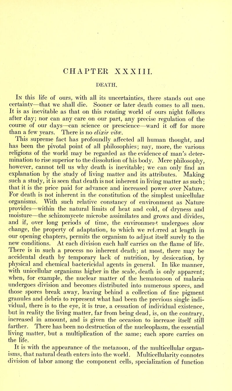 CHAPTER XXXIII. DEATH. In this life of ours, with all its uncertainties, there stands out one certainty—that we shall die. Sooner or later death comes to all men. It is as inevitable as that on this rotating world of ours night follows after day; nor can any care on our part, any precise regulation of the course of our days—can science or prescience—ward it off for more than a few years. There is no elixir vitce. This supreme fact has profoundly affected all human thought, and has been the pivotal point of all philosophies; nay, more, the various religions of the world may be regarded as the evidence of man’s deter- mination to rise superior to the dissolution of his body. Mere philosophy, however, cannot tell us why death is inevitable; we can only find an explanation by the study of living matter and its attributes. Making such a study, it is seen that death is not inherent in living matter as such; that it is the price paid for advance and increased power over Nature. For death is not inherent in the constitution of the simplest unicellular organisms. With such relative constancy of environment as Nature provides—within the natural limits of heat and cold, of dryness and moisture—the schizomycete microbe assimilates and grows and divides, and if, over long periods of time, the environment undergoes slow change, the property of adaptation, to which we referred at length in our opening chapters, permits the organism to adjust itself surely to the new conditions. At each division each half carries on the flame of life. There is in such a process no inherent death; at most, there may be accidental death by temporary lack of nutrition, by desiccation, by physical and chemical bactericidal agents in general. In like manner, with unicellular organisms higher in the scale, death is only apparent; when, for example, the nuclear matter of the hematozoon of malaria undergoes division and becomes distributed into numerous spores, and those spores break away, leaving behind a collection of fine pigment granules and debris to represent what had been the previous single indi- vidual, there is to the eye, it is true, a cessation of individual existence, but in reality the living matter, far from being dead, is, on the contrary, increased in amount, and is given the occasion to increase itself still farther. There has been no destruction of the nucleoplasm, the essential living matter, but a multiplication of the same; each spore carries on the life. It is with the appearance of the metazoon, of the multicellular organ- isms, that natural death enters into the world. Multicellularity connotes division of labor among the component cells, specialization of function
