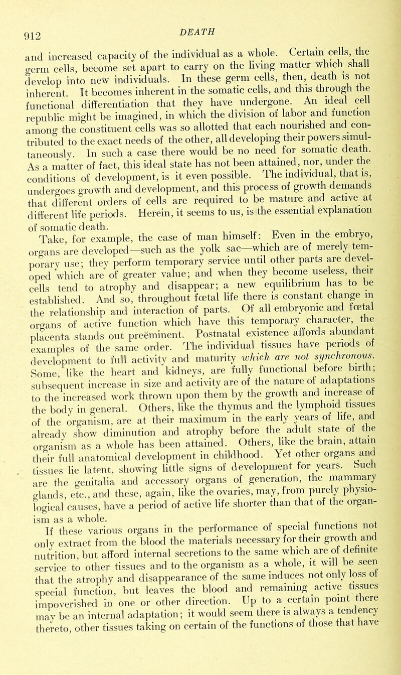 and increased capacity of the individual as a whole. Certain cells the crerm cells, become set apart to carry on the living matter which shall develop into new individuals. In these germ cells, then, death is not inherent. It becomes inherent in the somatic cells, and this through the functional differentiation that they have undergone. An ideal cell republic might be imagined, in which the division of labor and function among the constituent cells was so allotted that each nourished and con- tributed to the exact needs of the other, all developing their powers simul- taneously. In such a case there would be no need for somatic death. As a matter of fact, this ideal state has not been attained, nor, under the conditions of development, is it even possible. The individual, that is, undergoes growth and development, and this process of growth demands that different orders of cells are required to be mature and active at different life periods. Herein, it seems to us, is the essential explanation of somatic death. _ . , Take, for example, the case of man himself: Even m the embryo, organs are developed—such as the yolk sac—which are of merely tem- porary use; they perform temporary service until other parts are devel- oped which are of greater value; and when they become useless, their cells tend to atrophy and disappear; a new equilibrium has to be established And so, throughout foetal life there is constant change in the relationship and interaction of parts. Of all embryonic and foetal organs of active function which have this temporary character, the placenta stands out preeminent. Postnatal existence affords abundant examples of the same order. The individual tissues have penods o development to full activity and maturity which are not synchronous. Some, like the heart and kidneys, are fully functional before birth; subsequent increase in size and activity are of the nature of adaptations to the increased work thrown upon them by the growth and increase of the body in general. Others, like the thymus and the lymphoid tissues of the organism, are at their maximum m the early years of life and already show diminution and atrophy before the. adult state of the organism as a whole has been attained. Others, like the brain, attain their full anatomical development in childhood. Yet other organs and tissues lie latent, showing little signs of development for years, buch are the genitalia and accessory organs of generation, the mammary glands, etc., and these, again, like the ovaries, may, from purely physio- logical causes, have a period of active life shorter than that of the organ- ism as a whole. . , „ , If these various organs in the performance of special functions not only extract from the blood the materials necessary for their growth and nutrition, but afford internal secretions to the same which are of definite service to other tissues and to the organism as a whole, it will be seen that the atrophy and disappearance of the same induces not only loss ot special function, but leaves the blood and remaining active tissues impoverished in one or other direction. Up to a certain point there may be an internal adaptation; it would seem there is always a tendency thereto, other tissues taking on certain of the functions of those that have