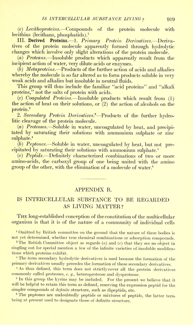 IS INTERCELLULAR SUBSTANCE LIVING ? 9]9 (e) Lee itho proteins.—Compounds of the protein molecule with lecithins (lecithans, pliosphatids).1 III. Derived Proteins.—1. Primary Protein Derivatives.—Deriva- tives of the protein molecule apparently formed through hydrolytic changes which involve only slight alterations of the protein molecule. (a) Proteans.—Insoluble products which apparently result from the incipient action of water, very dilute acids or enzymes. (b) Metaproteins.—Products of the further action of acids and alkalies whereby the molecule is so far altered as to form products soluble in very weak acids and alkalies but insoluble in neutral fluids. This group will thus include the familiar “acid proteins” and “alkali proteins,” not the salts of protein with acids. (c) Coagulated Proteins.—Insoluble products which result from (1) the action of heat on their solutions, or (2) the action of alcohols on the protein.2 3 2. Secondary Protein Derivatives?—Products of the further hydro- litic cleavage of the protein molecule. (a) Proteoses.—Soluble in water, uncoagulated by heat, and precipi- tated by saturating their solutions with ammonium sulphate or zinc sulphate.4 (b) Peptones.—Soluble in water, uncoagulated by heat, but not pre- cipitated by saturating their solutions with ammonium sulphate.5 (c) Peptids.—Definitely characterized combinations of two or more amino-acids, the carboxyl group of one being united with the amino group of the other, with the elimination of a molecule of water.6 APPENDIX B. IS INTERCELLULAR SUBSTANCE TO BE REGARDED AS LIVING MATTER? The long-established conception of the constitution of the multicellular organism is that it is of the nature of a community of individual cells 1 Omitted by British committee on the ground that the nature of these bodies is not yet determined, whether true chemical combinations or adsorption compounds. 2 The British Committee object as regards (a) and (c) that they see no object in singling out for special mention a few of the infinite varieties of insoluble modifica- tions which proteins exhibit. 3 The term secondary hydrolytic derivatives is used because the formation of the primary derivatives usually precedes the formation of these secondary derivatives. 4 As thus defined, this term does not strictly cover all the protein derivatives commonly called proteoses, e. g., heteroproteose and dysproteose. 6 In this group the kyrins may be included. For the present we believe that it will be helpful to retain this term as defined, reserving the expression peptid for the simpler compounds of definite structure, such as dipeptids, etc. 6 The peptones are undoubtedly peptids or mixtures of peptids, the latter term being at present used to designate those of definite structure.