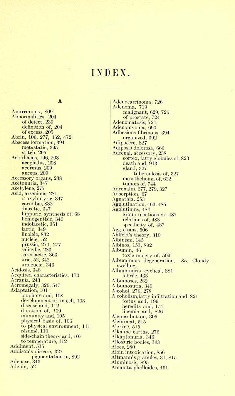 INDEX A Abiotrophy, 809 Abnormalities, 204 of defect, 239 definition of, 204 of excess, 205 Abrin, 106, 277, 462, 472 Abscess formation, 394 metastatic, 395 stitch, 295 Acardiacus, 196, 208 acephalus, 208 acormus, 209 anceps, 209 Accessory organs, 238 Acetonuria, 347 Acetylene, 277 Acid, arsenious, 281 /3-oxybutyric, 347 carnubic, 832 diacetic, 347 hippuric, synthesis of, 68 homogentisic, 346 indolacetic, 351 lactic, 349 linoleic, 832 nucleic, 52 prussic, 274, 277 salicylic, 283 sarcolactic, 363 uric, 52, 342 uroleucic, 346 Acidosis, 348 Acquired characteristics, 170 Acrania, 243 Acromegaly, 326, 547 Adaptation, 101 biophore and, 108 development of, in cell, 108 disease and, 112 duration of, 109 immunity and, 105 physical basis of, 106 to physical environment, 111 resume, 110 side-chain theory and, 107 to temperature, 112 Addiment, 515 Addison’s disease, 327 pigmentation in, 892 Adenase, 343 Adenin, 52 Adenocarcinoma, 726 j Adenoma, 719 malignant, 629, 726 of prostate, 724 Adenomatosis, 724 Adenomyoma, 690 Adhesions fibrinous, 394 organized, 392 Adipocere, 827 Adiposis dolorosa , 666 Adrenal, accessory, 238 cortex, fatty globules of, 823 death and, 913 gland, 327 tuberculosis of, 327 mesothelioma of, 622 tumors of, 744 Adrenalin, 277, 279, 327 Adsorption, 67 Agnathia, 253 Agglutination, 463, 485 Agglutinins, 484 group reactions of, 487 relations of, 488 specificity of, 487 Aggressins, 506 Ahlfeld’s theory, 310 Albinism. 145 Albinos, 153, 892 Albumin, 46 toxic moiety of, 509 Albuminous degeneration. See Cloudy swelling. Albuminuria, cyclical, 881 febrile, 438 Albumoses, 282 Albumosuria, 340 Alcohol, 276, 278 Alcoholism,fatty infiltration and, 821 foetus and, 199 heredity and, 174 lipemia and, 826 Aleppo button, 305 Aleuronat, 515 Alexine, 515 Alkaline earths, 276 Alkaptonuria, 346 Alloxuric bodies, 343 Aloes, 280 Aloin intoxication, 856 Altmann’s granules, 31, 815 Aluminosis, 895 Amanita phalloides, 461