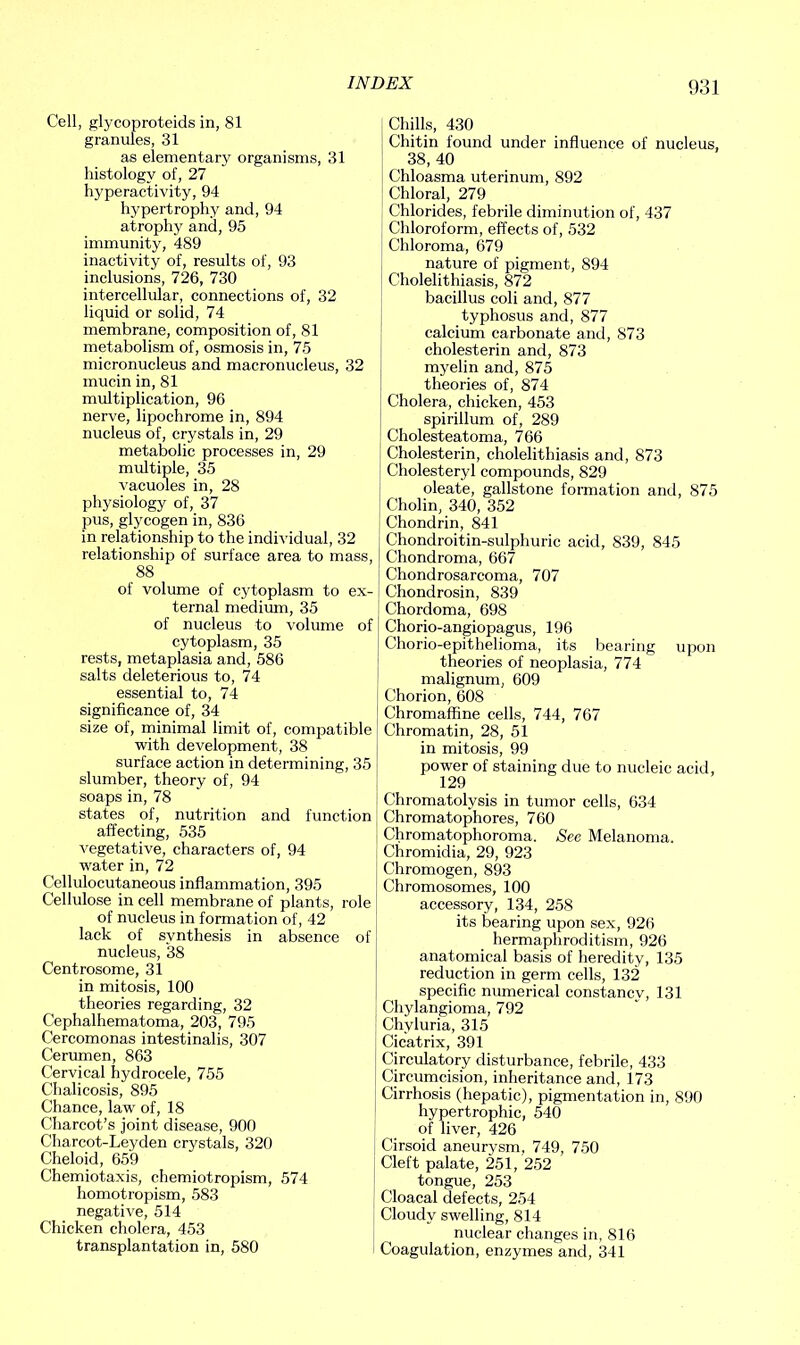 Cell, glycoproteids in, 81 granules, 31 as elementary organisms, 31 histology of, 27 hyperactivity, 94 hypertrophy and, 94 atrophy and, 95 immunity, 489 inactivity of, results of, 93 inclusions, 726, 730 intercellular, connections of, 32 liquid or solid, 74 membrane, composition of, 81 metabolism of, osmosis in, 75 micronucleus and macronucleus, 32 mucin in, 81 multiplication, 96 nerve, lipochrome in, 894 nucleus of, crystals in, 29 metabolic processes in, 29 multiple, 35 vacuoles in, 28 physiology of, 37 pus, glycogen in, 836 in relationship to the individual, 32 relationship of surface area to mass, 88 of volume of cytoplasm to ex- ternal medium, 35 of nucleus to volume of cytoplasm, 35 rests, metaplasia and, 586 salts deleterious to, 74 essential to, 74 significance of, 34 size of, minimal limit of, compatible with development, 38 surface action in determining, 35 slumber, theory of, 94 soaps in, 78 states of, nutrition and function affecting, 535 vegetative, characters of, 94 water in, 72 Cellulocutaneous inflammation, 395 Cellulose in cell membrane of plants, role of nucleus in formation of, 42 lack of synthesis in absence of nucleus, 38 Centrosome, 31 in mitosis, 100 theories regarding, 32 Cephalhematoma, 203, 795 Cercomonas intestinalis, 307 Cerumen, 863 Cervical hydrocele, 755 Chalieosis, 895 Chance, law of, 18 Charcot’s joint disease, 900 Charcot-Leyden crystals, 320 Cheloid, 659 Chemiotaxis, chemiotropism, 574 homotropism, 583 negative, 514 Chicken cholera, 453 transplantation in, 580 Chills, 430 Chitin found under influence of nucleus, 38, 40 Chloasma uterinum, 892 Chloral, 279 Chlorides, febrile diminution of, 437 Chloroform, effects of, 532 Chloroma, 679 nature of pigment, 894 Cholelithiasis, 872 bacillus coli and, 877 typhosus and, 877 calcium carbonate and, 873 cholesterin and, 873 myelin and, 875 theories of, 874 Cholera, chicken, 453 spirillum of, 289 Cholesteatoma, 766 Cholesterin, cholelithiasis and, 873 Cholesteryl compounds, 829 oleate, gallstone formation and, 875 Cholin, 340, 352 Chondrin, 841 Chondroitin-sulphuric acid, 839, 845 Chondroma, 667 Chondrosarcoma, 707 Chondrosin, 839 Chordoma, 698 Chorio-angiopagus, 196 Chorio-epithelioma, its bearing upon theories of neoplasia, 774 malignum, 609 Chorion, 608 Chromaffine cells, 744, 767 Chromatin, 28, 51 in mitosis, 99 power of staining due to nucleic acid, 129 Chromatolysis in tumor cells, 634 Chromatophores, 760 Chromatophoroma. See Melanoma. Chromidia, 29, 923 Chromogen, 893 Chromosomes, 100 accessory, 134, 258 its bearing upon sex, 926 hermaphroditism, 926 anatomical basis of heredity, 135 reduction in germ cells, 132 specific numerical constancy, 131 Chylangioma, 792 Chvluria, 315 Cicatrix, 391 Circulatory disturbance, febrile, 433 Circumcision, inheritance and, 173 Cirrhosis (hepatic), pigmentation in, 890 hypertrophic, 540 of liver, 426 Cirsoid aneurysm, 749, 750 Cleft palate, 251, 252 tongue, 253 Cloacal defects, 254 Cloudy swelling, 814 nuclear changes in, 816 Coagulation, enzymes and, 341