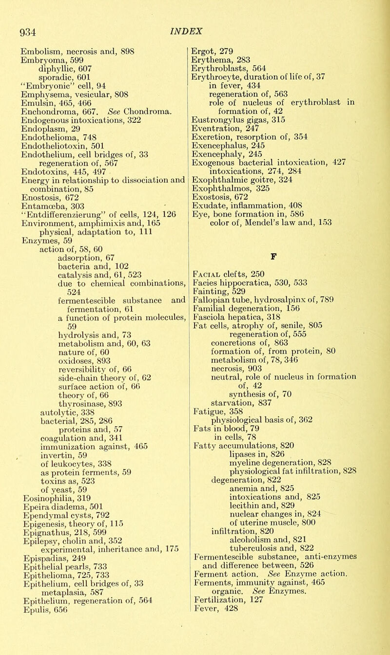 Embolism, necrosis and, 898 Embryoma, 599 diphyllic, 607 sporadic, 601 “Embryonic” cell, 94 Emphysema, vesicular, 808 Emulsin, 465, 466 Encliondroma, 667. See Chondroma. Endogenous intoxications, 322 Endoplasm, 29 Endothelioma, 748 Endotheliotoxin, 501 Endothelium, cell bridges of, 33 regeneration of, 567 Endotoxins, 445, 497 Energy in relationship to dissociation and combination, 85 Enostosis, 672 Entamoeba, 303 “Entdifferenzierung” of cells, 124, 126 Environment, amphimixis and, 165 physical, adaptation to, 111 Enzymes, 59 action of, 58, 60 adsorption, 67 bacteria and, 102 catalysis and, 61, 523 due to chemical combinations, 524 fermentescible substance and fermentation, 61 a function of protein molecules, 59 hydrolysis and, 73 metabolism and, 60, 63 nature of, 60 oxidoses, 893 reversibility of, 66 side-chain theory of, 62 surface action of, 66 theory of, 66 thyrosinase, 893 autolytic, 338 bacterial, 285, 286 proteins and, 57 coagulation and, 341 immunization against, 465 invertin, 59 of leukocytes, 338 as protein ferments, 59 toxins as, 523 of yeast, 59 Eosinophilia, 319 Epeira diadema, 501 Ependymal cysts, 792 Epigenesis, theory of, 115 Epignathus, 218, 599 Epilepsy, cholin and, 352 experimental, inheritance and, 175 Epispadias, 249 Epithelial pearls, 733 Epithelioma, 725, 733 Epithelium, cell bridges of, 33 metaplasia, 587 Epithelium, regeneration of, 564 Epulis, 656 Ergot, 279 Erythema, 283 Erythroblasts, 564 Erythrocyte, duration of life of, 37 in fever, 434 regeneration of, 563 role of nucleus of erythroblast in formation of, 42 Eustrongylus gigas, 315 Eventration, 247 Excretion, resorption of, 354 Exencephalus, 245 Exencephaly, 245 Exogenous bacterial intoxication, 427 intoxications, 274, 284 Exophthalmic goitre, 324 Exophthalmos, 325 Exostosis, 672 Exudate, inflammation, 408 Eye, bone formation in, 586 color of, Mendel’s law and, 153 F Facial clefts, 250 Facies hippocratica, 530, 533 Fainting, 529 Fallopian tube, hydrosalpinx of, 789 Familial degeneration, 156 Fasciola hepatica, 318 Fat cells, atrophy of, senile, 805 regeneration of, 555 concretions of, 863 formation of, from protein, 80 metabolism of, 78, 346 necrosis, 903 neutral, role of nucleus in formation of, 42 synthesis of, 70 starvation, 837 Fatigue, 358 physiological basis of, 362 Fats in blood, 79 in cells, 78 Fatty accumulations, 820 lipases in, 826 myeline degeneration, 828 physiological fat infiltration, 828 degeneration, 822 anemia and, 825 intoxications and, 825 lecithin and, 829 nuclear changes in, 824 of uterine muscle, 800 infiltration, 820 alcoholism and, 821 tuberculosis and, 822 Fermentescible substance, anti-enzymes and difference between, 526 Ferment action. See Enzyme action. Ferments, immunity against, 465 organic. See Enzymes. Fertilization, 127 Fever, 428