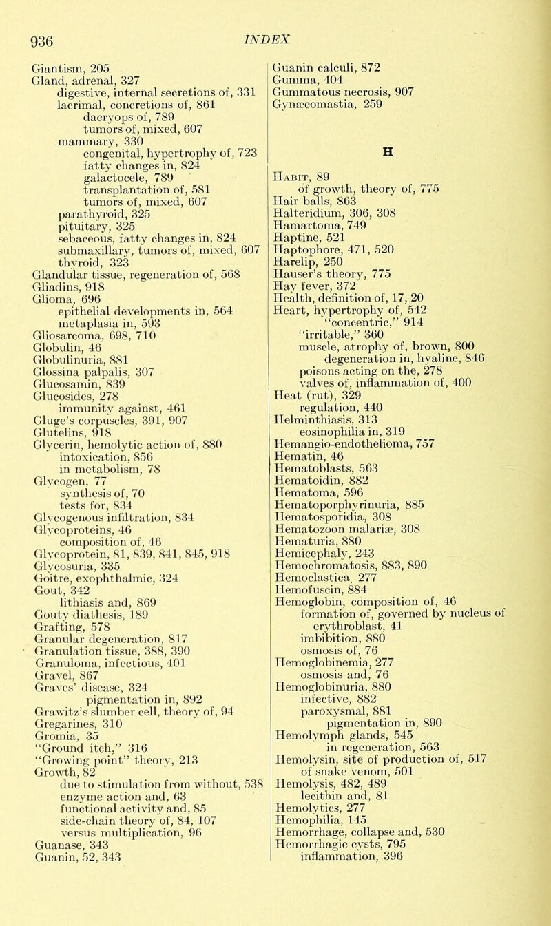 Giantism, 205 Gland, adrenal, 327 digestive, internal secretions of, 331 lacrimal, concretions of, 861 dacryops of, 789 tumors of, mixed, 607 mammary, 330 congenital, hypertrophy of, 723 fatty changes in, 824 galactocele, 789 transplantation of, 581 tumors of, mixed, 607 parathyroid, 325 pituitary, 325 sebaceous, fatty changes in, 824 submaxillary, tumors of, mixed, 607 thyroid, 323 Glandular tissue, regeneration of, 568 Gliadins, 918 Glioma, 696 epithelial developments in, 564 metaplasia in, 593 Gliosarcoma, 698, 710 Globulin, 46 Globulinuria, 881 Glossina palpalis, 307 Glucosamin, 839 Glucosides, 278 immunity against, 461 Gluge’s corpuscles, 391, 907 Glutelins, 918 Glycerin, hemolytic action of, 880 intoxication, 856 in metabolism, 78 Glycogen, 77 synthesis of, 70 tests for, 834 Glycogenous infiltration, 834 Glycoproteins, 46 composition of, 46 Glycoprotein, 81, 839, 841, 845, 918 Glycosuria, 335 Goitre, exophthalmic, 324 Gout, 342 lithiasis and, 869 Gouty diathesis, 189 Grafting, 578 Granular degeneration, 817 Granulation tissue, 388, 390 Granuloma, infectious, 401 Gravel, 867 Graves’ disease, 324 pigmentation in, 892 Grawitz’s slumber cell, theory of, 94 Gregarines, 310 Gromia, 35 “Ground itch,” 316 “Growing point” theory, 213 Growth, 82 due to stimulation from without, 538 enzyme action and, 63 functional activity and, 85 side-chain theory of, 84, 107 versus multiplication, 96 Guanase, 343 Guanin, 52, 343 Guanin calculi, 872 Gumma, 404 Gummatous necrosis, 907 Gynsecomastia, 259 H Habit, 89 of growth, theory of, 775 Hair balls, 863 Halteridium, 306, 308 Hamartoma, 749 Haptine, 521 Haptophore, 471, 520 Harelip, 250 Hauser’s theory, 775 Hay fever, 372 Health, definition of, 17, 20 Heart, hypertrophy of, 542 “concentric,” 914 “irritable,” 360 muscle, atrophy of, brown, 800 degeneration in, hyaline, 846 poisons acting on the, 278 valves of, inflammation of, 400 Heat (rut), 329 regulation, 440 Helminthiasis, 313 eosinophilia in, 319 Hemangio-endothelioma, 757 Hematin, 46 Hematoblasts, 563 Hematoidin, 882 Hematoma, 596 Hematoporphyrinuria, 885 Hematosporidia, 308 Hematozoon malarise, 308 Hematuria, 880 Hemicephaly, 243 Hemochromatosis, 883, 890 Hemoclastica, 277 Hemofuscin, 884 Hemoglobin, composition of, 46 formation of, governed by nucleus of erythroblast, 41 imbibition, 880 osmosis of, 76 Hemoglobinemia, 277 osmosis and, 76 Hemoglobinuria, 880 infective, 882 paroxysmal, 881 pigmentation in, 890 Hemolymph glands, 545 in regeneration, 563 Hemolysin, site of production of, 517 of snake venom, 501 Hemolysis, 482, 489 lecithin and, 81 Hemolytics, 277 Hemophilia, 145 Hemorrhage, collapse and, 530 Hemorrhagic cysts, 795 inflammation, 396