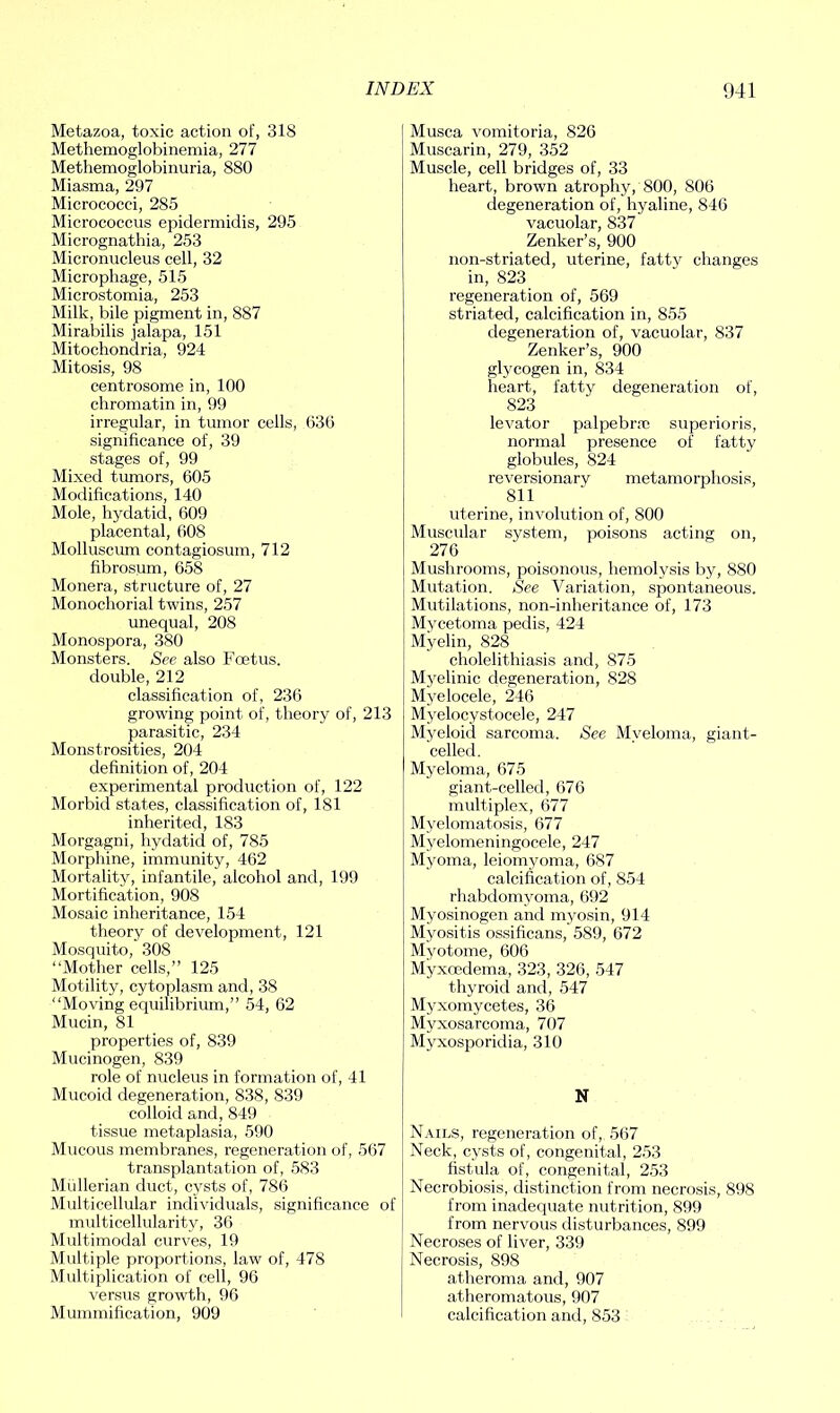 Metazoa, toxic action of, 31S Methemoglobinemia, 277 Methemoglobinuria, 880 Miasma, 297 Micrococci, 285 Micrococcus epidermidis, 295 Micrognathia, 253 Micronucleus cell, 32 Microphage, 515 Microstomia, 253 Milk, bile pigment in, 887 Mirabilis jalapa, 151 Mitochondria, 924 Mitosis, 98 centrosome in, 100 chromatin in, 99 irregular, in tumor cells, 636 significance of, 39 stages of, 99 Mixed tumors, 605 Modifications, 140 Mole, hydatid, 609 placental, 608 Molluscum contagiosum, 712 fibrosum, 658 Monera, structure of, 27 Monochorial twins, 257 unequal, 208 Monospora, 380 Monsters. See also Fcetus. double, 212 classification of, 236 growing point of, theory of, 213 parasitic, 234 Monstrosities, 204 definition of, 204 experimental production of, 122 Morbid states, classification of, 181 inherited, 183 Morgagni, hydatid of, 785 Morphine, immunity, 462 Mortality, infantile, alcohol and, 199 Mortification, 908 Mosaic inheritance, 154 theory of development, 121 Mosquito, 308 “Mother cells,” 125 Motility, cytoplasm and, 38 “Moving equilibrium,” 54, 62 Mucin, 81 properties of, 839 Mucinogen, 839 role of nucleus in formation of, 41 Mucoid degeneration, 838, 839 colloid and, 849 tissue metaplasia, 590 Mucous membranes, regeneration of, 567 transplantation of, 583 Mullerian duct, cysts of, 786 Multicellular individuals, significance of multicellularity, 36 Multimodal curves, 19 Multiple proportions, law of, 478 Multiplication of cell, 96 versus growth, 96 Mummification, 909 Musca vomitoria, 826 Muscarin, 279, 352 Muscle, cell bridges of, 33 heart, brown atrophy, 800, 806 degeneration of, hyaline, 846 vacuolar, 837 Zenker’s, 900 non-striated, uterine, fatty changes in, S23 regeneration of, 569 striated, calcification in, 855 degeneration of, vacuolar, 837 Zenker’s, 900 glycogen in, 834 heart, fatty degeneration of, 823 levator palpebral superioris, normal presence of fatty globules, 824 reversionary metamorphosis, 811 uterine, involution of, 800 Muscular system, poisons acting on, 276 Mushrooms, poisonous, hemolysis by, 880 Mutation. See Variation, spontaneous. Mutilations, non-inheritance of, 173 Mycetoma pedis, 424 Myelin, 828 cholelithiasis and, 875 Myelinic degeneration, 828 Myelocele, 246 Myelocystocele, 247 Myeloid sarcoma. See Myeloma, giant- celled. Myeloma, 675 giant-celled, 676 multiplex, 677 Myelomatosis, 677 Myelomeningocele, 247 Myoma, leiomyoma, 687 calcification of, 854 rhabdomyoma, 692 Myosinogen and myosin, 914 Myositis ossificans, 589, 672 Myotome, 606 Myxcedema, 323, 326, 547 thyroid and, 547 Myxomycetes, 36 Myxosarcoma, 707 Myxosporidia, 310 N Nails, regeneration of, 567 Neck, cysts of, congenital, 253 fistula of, congenital, 253 Necrobiosis, distinction from necrosis, 898 from inadequate nutrition, 899 from nervous disturbances, 899 Necroses of liver, 339 Necrosis, 898 atheroma and, 907 atheromatous, 907 calcification and, 853
