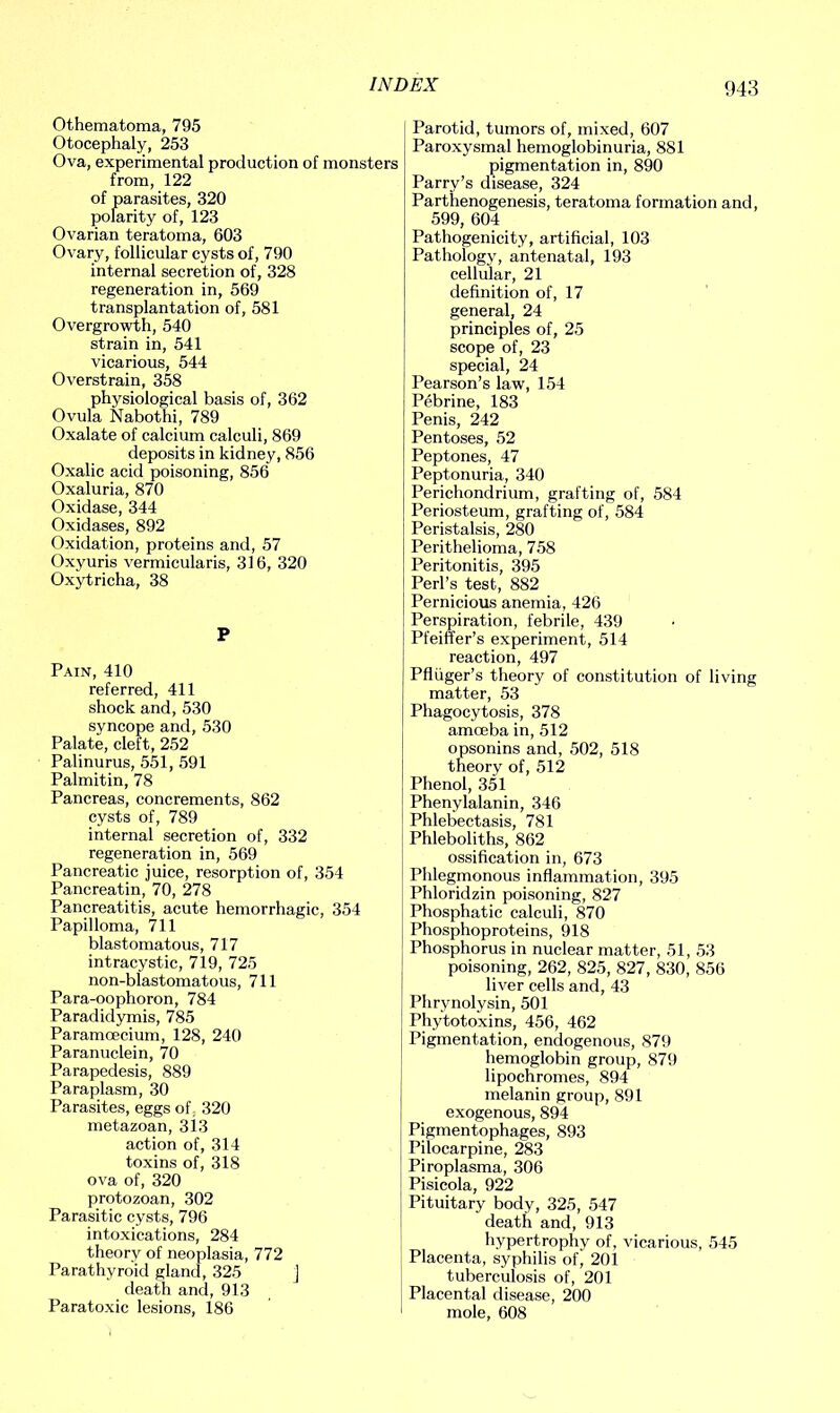 Othematoma, 795 Otocephaly, 253 Ova, experimental production of monsters from, 122 of parasites, 320 polarity of, 123 Ovarian teratoma, 603 Ovary, follicular cysts of, 790 internal secretion of, 328 regeneration in, 569 transplantation of, 581 Overgrowth, 540 strain in, 541 vicarious, 544 Overstrain, 358 physiological basis of, 362 Ovula Nabothi, 789 Oxalate of calcium calculi, 869 deposits in kidney, 856 Oxalic acid poisoning, 856 Oxaluria, 870 Oxidase, 344 Oxidases, 892 Oxidation, proteins and, 57 Oxyuris vermicularis, 316, 320 Oxytricha, 38 P Pain, 410 referred, 411 shock and, 530 syncope and, 530 Palate, cleft, 252 Palinurus, 551, 591 Palmitin, 78 Pancreas, concrements, 862 cysts of, 789 internal secretion of, 332 regeneration in, 569 Pancreatic juice, resorption of, 354 Pancreatin, 70, 278 Pancreatitis, acute hemorrhagic, 354 Papilloma, 711 blastomatous, 717 intracystic, 719, 725 non-blastomatous, 711 Para-oophoron, 784 Paradidymis, 785 Paramoecium, 128, 240 Paranuclein, 70 Parapedesis, 889 Paraplasm, 30 Parasites, eggs of: 320 metazoan, 313 action of, 314 toxins of, 318 ova of, 320 protozoan, 302 Parasitic cysts, 796 intoxications, 284 theory of neoplasia, 772 Parathyroid gland, 325 j death and, 913 Paratoxic lesions, 186 Parotid, tumors of, mixed, 607 Paroxysmal hemoglobinuria, 881 pigmentation in, 890 Parry’s disease, 324 Parthenogenesis, teratoma formation and, 599, 604 Pathogenicity, artificial, 103 Pathology, antenatal, 193 cellular, 21 definition of, 17 general, 24 principles of, 25 scope of, 23 special, 24 Pearson’s law, 154 Pebrine, 183 Penis, 242 Pentoses, 52 Peptones, 47 Peptonuria, 340 Perichondrium, grafting of, 584 Periosteum, grafting of, 584 Peristalsis, 280 Perithelioma, 758 Peritonitis, 395 Perl’s test, 882 Pernicious anemia, 426 Perspiration, febrile, 439 Pfeiffer’s experiment, 514 reaction, 497 Pfliiger’s theory of constitution of living matter, 53 Phagocytosis, 378 amoeba in, 512 opsonins and, 502, 518 theory of, 512 Phenol, 351 Phenylalanin, 346 Phlebectasis, 781 Phleboliths, 862 ossification in, 673 Phlegmonous inflammation, 395 Phloridzin poisoning, 827 Phosphatic calculi, 870 Phosphoproteins, 918 Phosphorus in nuclear matter, 51, 53 poisoning, 262, 825, 827, 830, 856 liver cells and, 43 Phrynolysin, 501 Phytotoxins, 456, 462 Pigmentation, endogenous, 879 hemoglobin group, 879 lipochromes, 894 melanin group, 891 exogenous, 894 Pigmentophages, 893 Pilocarpine, 283 Piroplasma, 306 Pisicola, 922 Pituitary body, 325, 547 death and, 913 hypertrophy of, vicarious, 545 Placenta, syphilis of, 201 tuberculosis of, 201 Placental disease, 200 mole, 608