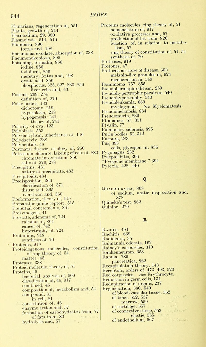 Planarians, regeneration in, 551 Plants, growth of, 214 Plasmodium, 29, 380 Plasmolysis, 514, 516 Plumbism, 896 foetus and, 198 Pneumonia exudate, absorption of, 338 Pneumonokoniosis, 895 Poisoning, formalin, 856 iodine, 856 iodoform, 856 mercury, foetus and, 198 oxalic acid, 856 phosphorus, 825, 827, 830, 856 liver cells and, 43 Poisons, 269, 274 definition of, 270 Polar bodies, 133 dichotomy, 219 hyperplasia, 218 hypogenesis, 241 theory of, 241 Polarity of ova, 123 Polyblasts, 553 Polydactvlism, inheritance of, 146 Polydactyly, 238 Polypeptids, 48 Postnatal disease, etiology of, 260 Potassium chlorate, lakeing effects of, 880 chromate intoxication, 856 salts of, 276, 278 Precipitins, 481 nature of precipitate, 483 Precipitoids, 484 Predisposition, 366 classification of, 371 disuse and, 365 overstrain and, 360 Preformation, theory of, 115 Preparator (amboceptor), 515 Preputial concrements, 861 Prezymogens, 41 Prostate, adenoma of, 724 calculus of, 864 cancer of, 742 hypertrophy of, 724 Protamins, 918 synthesis of, 70 Proteans, 919 Proteidogenous molecules, constitution of ring theory of, 54 matter, 45 Proteases, 338 Proteid molecule, theory of, 51 Proteins, 45 bacterial, analysis of, 509 classification of, 46, 917 combined, 46 composition of, metabolism and, 54 compound, 81 in cell, 81 constitution of, 46 enzyme action and, 57 formation of carbohydrates from, 77 of fats from, 80 hydrolysis and, 57 Proteins molecules, ring theory of, 51 nomenclature of, 917 oxidative processes and, 57 production of fat from, 826 reaction of, in relation to metabo- lism , 57 ring theory of constitution of, 51, 54 synthesis of, 70 Proteoses, 919 Protones, 47 Protozoa as cause of disease, 302 melanin-like granules in, 924 regeneration in, 549 Psammoma, 757, 855 Pseudohermaphroditism, 259 Pseudt >hypertrophic paralysis, 540 Pseudohypertrophy, 540 Pseudoleukemia, 680 myelogenous. See Myelomatosis. Pseudomelanosis, 884 Pseudomucin, 839 Ptomaines, 57, 351 Ptyalin, 77 Pulmonary siderosis, 895 Purin bodies, 52, 342 Purpura, 283 Pus, 393 cells, glycogen in, 836 Pygopagus, 232 Pylephlebitis, 396 “Pyogenic membrane,” 394 Pyrexia, 428, 440 Q Quadriurates, 868 of sodium, uratic inspissation and, 878 Quincke’s test, 882 Quinine, 279 R Rabies, 454 Rachitis, 669 Radiolaria, 35 Raimannia odorata, 162 Rainey’s corpuscles, 310 Rankenneurom, 658 Ranula, 789 pancreatica, 862 Recapitulation theory, 143 Receptors, orders of, 473, 493, 520 Red corpuscles. See Erythrocyte. Reduction in germ cells, 134 Reduplication of organs, 237 Regeneration, 380; 549 of blood-vascular tissue, 562 of bone, 552, 557 marrow, 559 of cartilage, 557 of connective tissue, 553 elastic, 555 of endothelium, 567