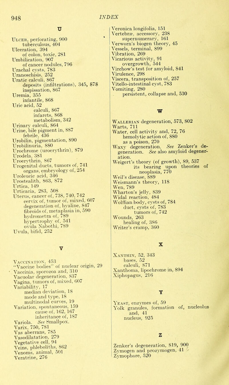 U Ulcer, perforating, 900 tuberculous, 404 Ulceration, 394 of colon, toxic, 2S1 Umbilication, 907 of cancer nodules, 796 Urachal cysts, 783 Uranoschisis, 252 Uratic calculi, 867 deposits (infiltrations), 345, 878 inspissation, 867 Uremia, 355 infantile, 868 Uric acid, 52 calculi, 867 infarcts, 868 metabolism, 342 Urinary calculi, 864 Urine, bile pigment in, 887 febrile, 436 Urobilin, pigmentation, 890 Urobilinuria, 880 Urochrome (uroerythrin), 879 Urodela, 381 Uroerythrin, 867 Urogenital ducts, tumors of, 741 organs, embryology of, 254 Uroleucic acid, 346 Urostealith, 863, S72 Urtica, 149 Urticaria, 283, 508 Uterus, cancer of, 738, 740, 742 cervix of, tumor of, mixed, 607 degeneration of, hyaline, 847 fibroids of, metaplasia in, 590 hydrometra of, 789 hypertrophy of, 541 ovula Nabothi, 789 Uvula, bifid, 252 V Vaccination, 453 “Vaccine bodies” of nuclear origin, 29 Vaccinia, sporozoa and, 310 Vacuolar degeneration, 837 Vagina, tumors of, mixed, 607 Variability, 17 median deviation, 18 mode and type, 18 multinodal curves, 19 Variation, spontaneous, 159 cause of, 162, 167 inheritance of, 187 Variola. See Smallpox. Varix, 750, 781 Vas aberrans, 785 Vasodilatation, 279 Vegetative cell, 94 Veins, phleboliths, S62 Venoms, animal, 501 Veratrine, 276 Veronica longifolia, 151 Vertebrse, accessory, 238 supernumerary, 161 Verworn’s biogen theory, 45 Vessels, terminal, 899 Vibration, 269 Vicarious activity, 91 overgrowth, 544 Virchow’s test for amyloid, 841 Virulence, 298 Viscera, transposition of, 257 Vitello-intestinal cyst, 783 Vomiting, 280 persistent, collapse and, 530 W Wallerian degeneration, 573, 802 Warts, 711 Water, cell activity and, 72, 76 hemolytic action of, 880 as a poison, 270 Waxy degeneration. See Zenker’s de- generation. See also amyloid degener- ation. Weigert’s theory (of growth), 89, 537 its bearing upon theories of neoplasia, 770 Weil’s disease, 889 Weismann’s theory, 118 Wen, 789 Wharton’s jelly, 839 Widal reaction, 484 Wolffian body, cysts of, 784 duct, cysts of, 783 tumors of, 742 Wounds, 263 healing of, 386 Writer’s cramp, 360 X Xanthin, 52, 343 bases, 52 calculi, 871 Xanthoma, lipochrome in, 894 Xiphopagus, 216 Y Yeast, enzymes of, 59 Yolk granules, formation of, nucleolus and, 41 nucleus, 925 Z Zenker’s degeneration, 819, 900 Zymogen and prozymogen, 41 Zymophore, 520