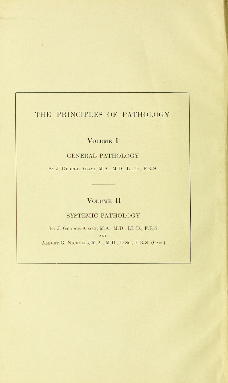 THE PRINCIPLES OE PATHOLOGY Volume I GENERAL PATHOLOGY By J. George Adami, M.A., M.D., LL.D., F.ll.S. Volume II SYSTEMIC PATHOLOGY By J. George Adami, M.A., M.D., LL.D., F.R.S. AND Albert G. Nicholls, M.A., M.D., D.Sc., F.R.S. (Can.)