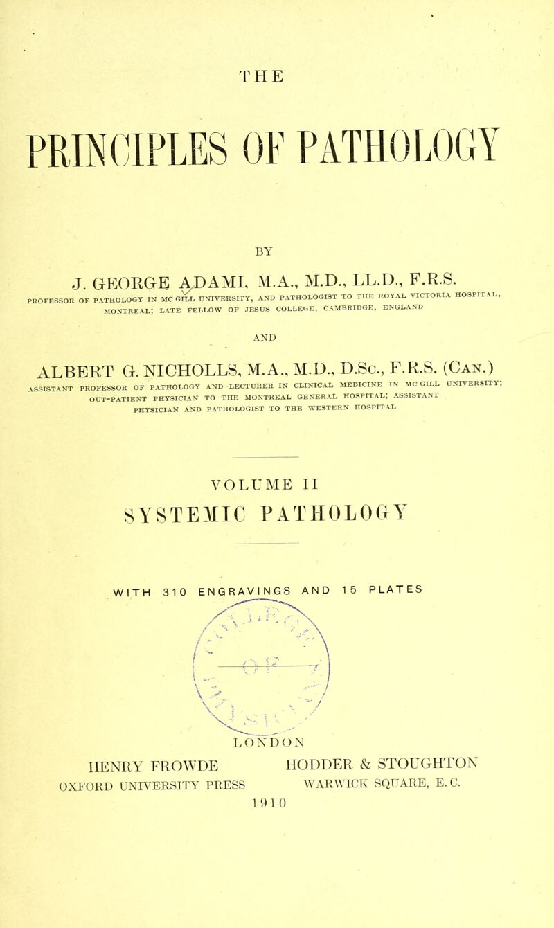 THE PRINCIPLES OF PATHOLOGY BY J. GEORGE ADAME M.A, M.D., LL.D., F.R.S. PROFESSOR OF PATHOLOGY IN MC gEl UNIVERSITY, AND PATHOLOGIST TO THE ROYAL VICTORIA HOSPITAL, MONTREAL; LATE FELLOW OF JESUS COLLEGE, CAMBRIDGE, ENGLAND AND ALBERT G. NICHOLLS, M.A., M.D., D.Sc., F.R.S. (Can.) ASSISTANT PROFESSOR OF PATHOLOGY AND LECTURER IN CLINICAL MEDICINE IN MCGILL UNIVERSITY; OUT-PATIENT PHYSICIAN TO THE MONTREAL GENERAL HOSPITAL, ASSISTANT PHYSICIAN AND PATHOLOGIST TO THE WESTERN HOSPITAL VOLUME II SYSTEMIC PATHOLOGY WITH 310 ENGRAVINGS AND 15 PLATES HENRY FROWDE HOLDER & STOUGHTON OXFORD UNIVERSITY PRESS WARWICK SQUARE, E. C. 1910