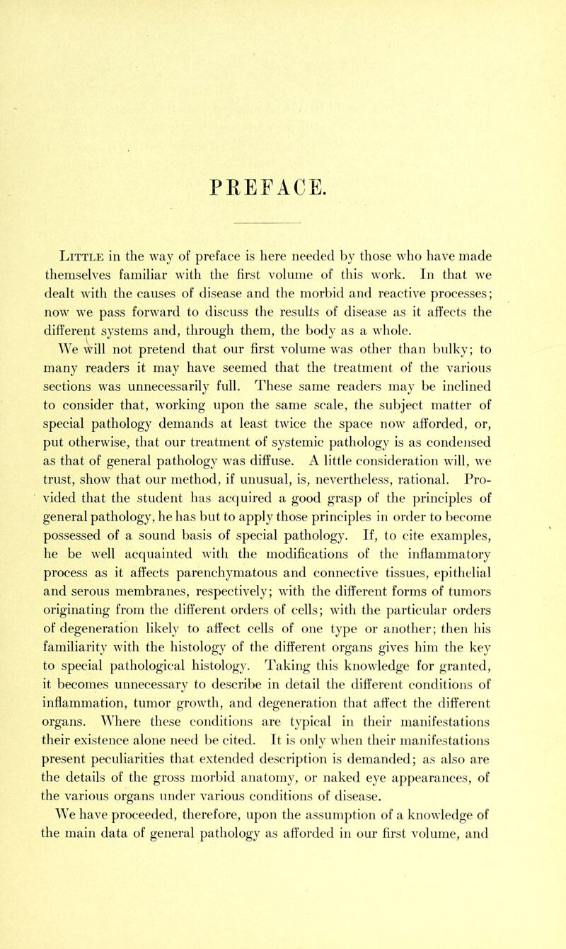 PREFACE. Little in the way of preface is here needed by those who have made themselves familiar with the first volume of this work. In that we dealt with the causes of disease and the morbid and reactive processes; now we pass forward to discuss the results of disease as it affects the different systems and, through them, the body as a whole. We will not pretend that our first volume was other than bulky; to many readers it may have seemed that the treatment of the various sections was unnecessarily full. These same readers may be inclined to consider that, working upon the same scale, the subject matter of special pathology demands at least twice the space now afforded, or, put otherwise, that our treatment of systemic pathology is as condensed as that of general pathology was diffuse. A little consideration will, we trust, show that our method, if unusual, is, nevertheless, rational. Pro- vided that the student has acquired a good grasp of the principles of general pathology, he has but to apply those principles in order to become possessed of a sound basis of special pathology. If, to cite examples, he be well acquainted with the modifications of the inflammatory process as it affects parenchymatous and connective tissues, epithelial and serous membranes, respectively; with the different forms of tumors originating from the different orders of cells; with the particular orders of degeneration likely to affect cells of one type or another; then his familiarity with the histology of the different organs gives him the key to special pathological histology. Taking this knowledge for granted, it becomes unnecessary to describe in detail the different conditions of inflammation, tumor growth, and degeneration that affect the different organs. Where these conditions are typical in their manifestations their existence alone need be cited. It is only when their manifestations present peculiarities that extended description is demanded; as also are the details of the gross morbid anatomy, or naked eye appearances, of the various organs under various conditions of disease. We have proceeded, therefore, upon the assumption of a knowledge of the main data of general pathology as afforded in our first volume, and