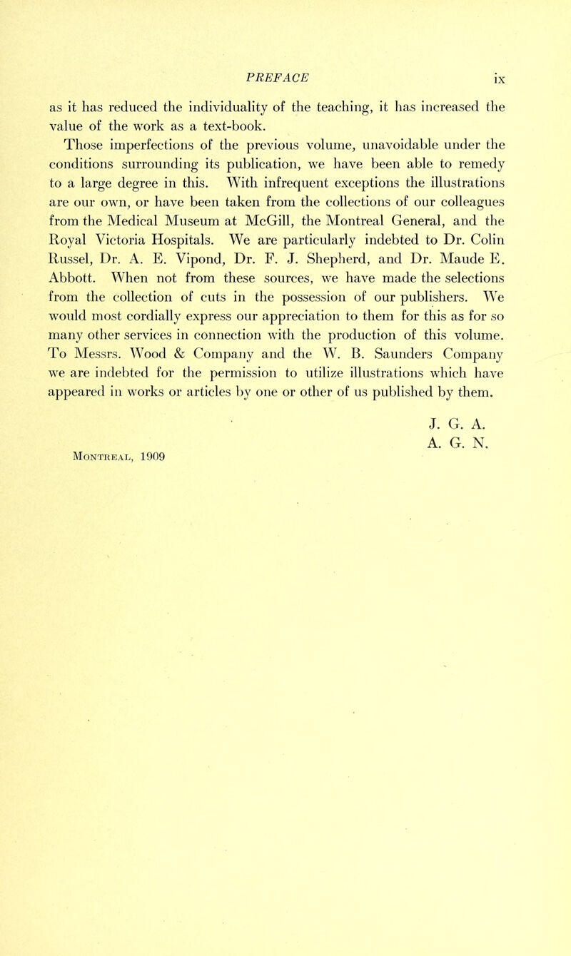 as it has reduced the individuality of the teaching, it has increased the value of the work as a text-book. Those imperfections of the previous volume, unavoidable under the conditions surrounding its publication, we have been able to remedy to a large degree in this. With infrequent exceptions the illustrations are our own, or have been taken from the collections of our colleagues from the Medical Museum at McGill, the Montreal General, and the Royal Victoria Hospitals. We are particularly indebted to Dr. Colin Russel, Dr. A. E. Vipond, Dr. F. J. Shepherd, and Dr. Maude E. Abbott. When not from these sources, we have made the selections from the collection of cuts in the possession of our publishers. We would most cordially express our appreciation to them for this as for so many other services in connection with the production of this volume. To Messrs. Wood & Company and the W. B. Saunders Company we are indebted for the permission to utilize illustrations which have appeared in works or articles by one or other of us published by them. J. G. A. A. G. N. Montreal, 1909