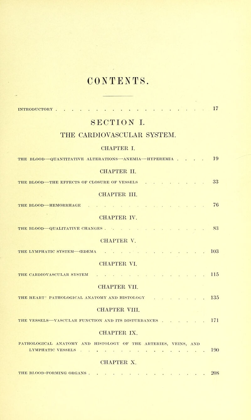 CONTENTS. INTRODUCTORY 17 SECTION I. THE CARDIOVASCULAR SYSTEM. CHAPTER I. THE BLOOD QUANTITATIVE ALTERATIONS ANEMIA HYPEREMIA .... 19 CHAPTER II. THE BLOOD THE EFFECTS OF CLOSURE OF VESSELS 33 CHAPTER III. THE BLOOD HEMORRHAGE 76 CHAPTER IV. THE BLOOD—QUALITATIVE CHANGES 83 CHAPTER V. THE LYMPHATIC SYSTEM CEDEMA 103 CHAPTER VI. THE CARDIOVASCULAR SYSTEM 115 CHAPTER VII. THE HEART • PATHOLOGICAL ANATOMY AND HISTOLOGY 135 CHAPTER VIII. THE VESSELS—VASCULAR FUNCTION AND ITS DISTURBANCES 171 CHAPTER IX. PATHOLOGICAL ANATOMY AND HISTOLOGY OF THE ARTERIES, VEINS, AND LYMPHATIC VESSELS 190 CHAPTER X. THE BLOOD-FORMING ORGANS 208