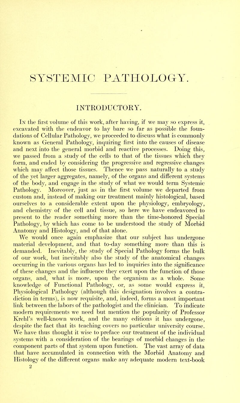 SYSTEMIC PATHOLOGY. INTRODUCTORY. In the first volume of this work, after having, if we may so express it, excavated with the endeavor to lay bare so far as possible the foun- dations of Cellular Pathology, we proceeded to discuss what is commonly known as General Pathology, inquiring first into the causes of disease and next into the general morbid and reactive processes. Doing this, we passed from a study of the cells to that of the tissues which they form, and ended by considering the progressive and regressive changes which may affect those tissues. Thence we pass naturally to a study of the yet larger aggregates, namely, of the organs and different systems of the body, and engage in the study of what we would term Systemic Pathology. Moreover, just as in the first volume we departed from custom and, instead of making our treatment mainly histological, based ourselves to a considerable extent upon the physiology, embryology, and chemistry of the cell and tissue, so here we have endeavored to present to the reader something more than the time-honored Special Pathology, by which has come to be understood the study of Morbid Anatomy and Histology, and of that alone. We would once again emphasize that our subject has undergone material development, and that to-day something more than this is demanded. Inevitably, the study of Special Pathology forms the bulk of our work, but inevitably also the study of the anatomical changes occurring in the various organs has led to inquiries into the significance of these changes and the influence they exert upon the function of those organs, and, what is more, upon the organism as a whole. Some knowledge of Functional Pathology, or, as some would express it, Physiological Pathology (although this designation involves a contra- diction in terms), is now requisite, and, indeed, forms a most important link between the labors of the pathologist and the clinician. To indicate modern requirements we need but mention the popularity of Professor Ivrehl’s well-known work, and the many editions it has undergone, despite the fact that its teaching covers no particular university course. We have thus thought it wise to preface our treatment of the individual systems with a consideration of the bearings of morbid changes in the component parts of that system upon function. The vast array of data that have accumulated in connection with the Morbid Anatomy and Histology of the different organs make any adequate modern text-book