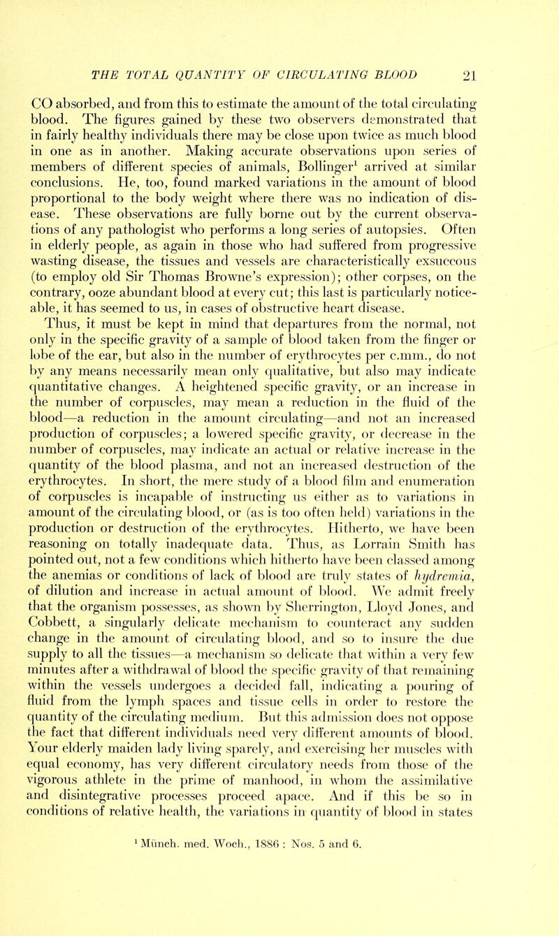 CO absorbed, and from this to estimate the amount of the total circulating blood. The figures gained by these two observers demonstrated that in fairly healthy individuals there may be close upon twice as much blood in one as in another. Making accurate observations upon series of members of different species of animals, Bollinger1 arrived at similar conclusions. He, too, found marked variations in the amount of blood proportional to the body weight where there was no indication of dis- ease. These observations are fully borne out by the current observa- tions of any pathologist who performs a long series of autopsies. Often in elderly people, as again in those who had suffered from progressive wasting disease, the tissues and vessels are characteristically exsuccous (to employ old Sir Thomas Browne’s expression); other corpses, on the contrary, ooze abundant blood at every cut; this last is particularly notice- able, it has seemed to us, in cases of obstructive heart disease. Thus, it must be kept in mind that departures from the normal, not only in the specific gravity of a sample of blood taken from the finger or lobe of the ear, but also in the number of erythrocytes per c.mm., do not by any means necessarily mean only qualitative, but also may indicate quantitative changes. A heightened specific gravity, or an increase in the number of corpuscles, may mean a reduction in the fluid of the blood—a reduction in the amount circulating—and not an increased production of corpuscles; a lowered specific gravity, or decrease in the number of corpuscles, may indicate an actual or relative increase in the quantity of the blood plasma, and not an increased destruction of the erythrocytes. In short, the mere study of a blood film and enumeration of corpuscles is incapable of instructing us either as to variations in amount of the circulating blood, or (as is too often held) variations in the production or destruction of the erythrocytes. Hitherto, we have been reasoning on totally inadequate data. Thus, as Lorrain Smith has pointed out, not a few conditions which hitherto have been classed among the anemias or conditions of lack of blood are truly states of hydremia, of dilution and increase in actual amount of blood. We admit freely that the organism possesses, as shown by Sherrington, Lloyd Jones, and Cobbett, a singularly delicate mechanism to counteract any sudden change in the amount of circulating blood, and so to insure the due supply to all the tissues—a mechanism so delicate that within a very few minutes after a withdrawal of blood the specific gravity of that remaining within the vessels undergoes a decided fall, indicating a pouring of fluid from the lymph spaces and tissue cells in order to restore the quantity of the circulating medium. But this admission does not oppose the fact that different individuals need very different amounts of blood. Your elderly maiden lady living sparely, and exercising her muscles with equal economy, has very different circulatory needs from those of the vigorous athlete in the prime of manhood, in whom the assimilative and disintegrative processes proceed apace. And if this be so in conditions of relative health, the variations in quantity of blood in states 1 Munch. med. Woch., 1886 : Nos. 5 and 6.
