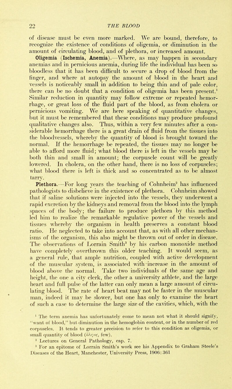 of disease must be even more marked. We are bound, therefore, to recognize the existence of conditions of oligemia, or diminution in the amount of circulating blood, and of plethora, or increased amount. Oligemia (Ischemia, Anemia).—Where, as may happen in secondary anemias and in pernicious anemia, during life the individual has been so bloodless that it has been difficult to secure a drop of blood from the finger, and where at autopsy the amount of blood in the heart and vessels is noticeably small in addition to being thin and of pale color, there can be no doubt that a condition of oligemia has been present.1 Similar reduction in quantity may follow extreme or repeated hemor- rhage, or great loss of the fluid part of the blood, as from cholera or pernicious vomiting. We are here speaking of quantitative changes, but it must be remembered that these conditions may produce profound qualitative changes also. Thus, within a very few minutes after a con- siderable hemorrhage there is a great drain of fluid from the tissues into the bloodvessels, whereby the quantity of blood is brought toward the normal. If the hemorrhage be repeated, the tissues may no longer be able to afford more fluid; what blood there is left in the vessels may be both thin and small in amount; the corpuscle count will be greatly lowered. In cholera, on the other hand, there is no loss of corpuscles; what blood there is left is thick and so concentrated as to be almost tarry. Plethora.—For long years the teaching of Cohnheim2 has influenced pathologists to disbelieve in the existence of plethora. Cohnheim showed that if saline solutions were injected into the vessels, they underwent a rapid excretion by the kidneys and removal from the blood into the lymph spaces of the body; the failure to produce plethora by this method led him to realize the remarkable regulative power of the vessels and tissues whereby the organism in health preserves a constant blood ratio. He neglected to take into account that, as with all other mechan- isms of the organism, this also might be thrown out of order in disease. The observations of Ixwrain Smith3 by his carbon monoxide method have completely overthrown this older teaching. It would seem, as a general rule, that ample nutrition, coupled with active development of the muscular system, is associated with ■ increase in the amount of blood above the normal. Take two individuals of the same age and height, the one a city clerk, the other a university athlete, and the large heart and full pulse of the latter can only mean a large amount of circu- lating blood. The rate of heart beat may not be faster in the muscular man, indeed it may be slower, but one has only to examine the heart of such a case to determine the large size of the cavities, which, with the 1 The term anemia has unfortunately come to mean not what it should signify, “want of blood,” but diminution in the hemoglobin content, or in the number of red corpuscles. It tends to greater precision to refer to this condition as oligemia, or small quantity of blood (o/hyof, few). 2 Lectures on General Pathology, cap. 7. 3 For an epitome of Lorrain Smith’s work see his Appendix to Graham Steele’s Diseases of the Heart, Manchester, University Press, 1906: 361