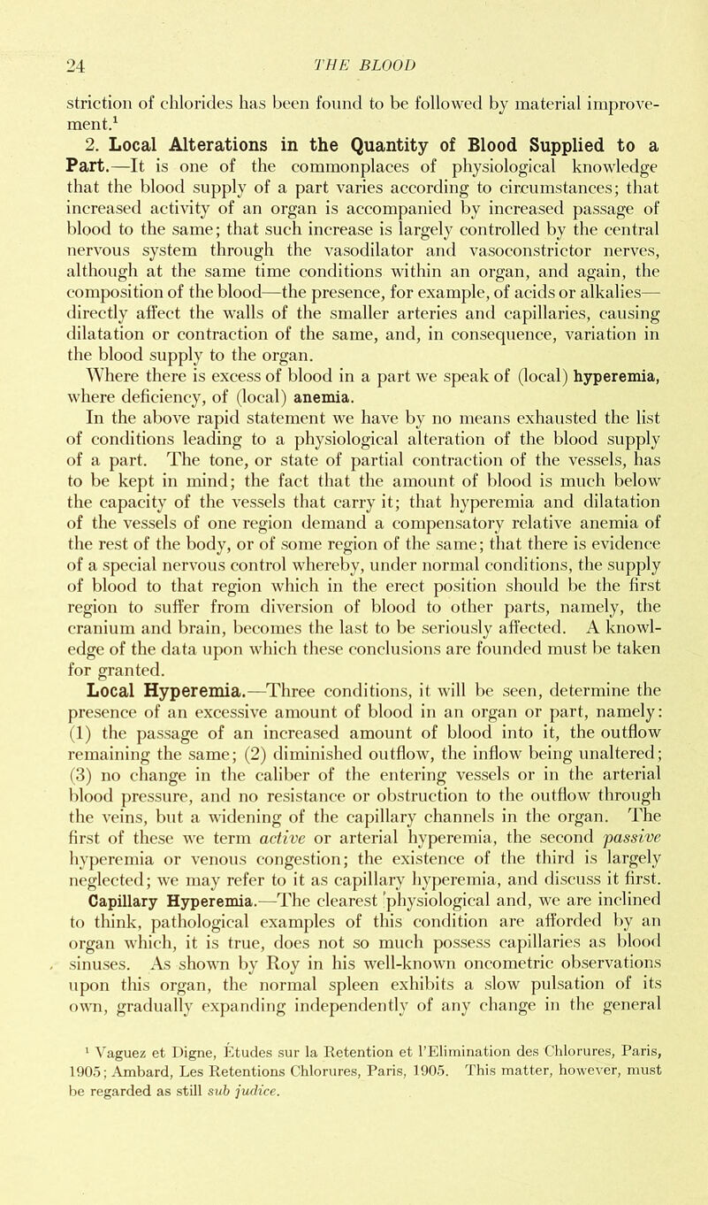 striction of chlorides has been found to be followed by material improve- ment.1 2. Local Alterations in the Quantity of Blood Supplied to a Part.—It is one of the commonplaces of physiological knowledge that the blood supply of a part varies according to circumstances; that increased activity of an organ is accompanied by increased passage of blood to the same; that such increase is largely controlled by the central nervous system through the vasodilator and vasoconstrictor nerves, although at the same time conditions within an organ, and again, the composition of the blood—the presence, for example, of acids or alkalies— directly affect the walls of the smaller arteries and capillaries, causing dilatation or contraction of the same, and, in consequence, variation in the blood supply to the organ. Where there is excess of blood in a part we speak of (local) hyperemia, where deficiency, of (local) anemia. In the above rapid statement we have by no means exhausted the list of conditions leading to a physiological alteration of the blood supply of a part. The tone, or state of partial contraction of the vessels, has to be kept in mind; the fact that the amount of blood is much below the capacity of the vessels that carry it; that hyperemia and dilatation of the vessels of one region demand a compensatory relative anemia of the rest of the body, or of some region of the same; that there is evidence of a special nervous control whereby, under normal conditions, the supply of blood to that region which in the erect position should be the first region to suffer from diversion of blood to other parts, namely, the cranium and brain, becomes the last to be seriously affected. A knowl- edge of the data upon which these conclusions are founded must be taken for granted. Local Hyperemia.—Three conditions, it will be seen, determine the presence of an excessive amount of blood in an organ or part, namely: (1) the passage of an increased amount of blood into it, the outflow remaining the same; (2) diminished outflow, the inflow being unaltered; (3) no change in the caliber of the entering vessels or in the arterial blood pressure, and no resistance or obstruction to the outflow through the veins, but a widening of the capillary channels in the organ. The first of these we term active or arterial hyperemia, the second passive hyperemia or venous congestion; the existence of the third is largely neglected; we may refer to it as capillary hyperemia, and discuss it first. Capillary Hyperemia.—The clearest physiological and, we are inclined to think, pathological examples of this condition are afforded by an organ which, it is true, does not so much possess capillaries as blood sinuses. As shown by Roy in his well-known oncometric observations upon this organ, the normal spleen exhibits a slow pulsation of its own, gradually expanding independently of any change in the general 1 Vaguez et Digne, Etudes sur la Retention et FElimination des Chlorures, Paris, 1905; Ambard, Les Retentions Chlorures, Paris, 1905. This matter, however, must be regarded as still sub judice.