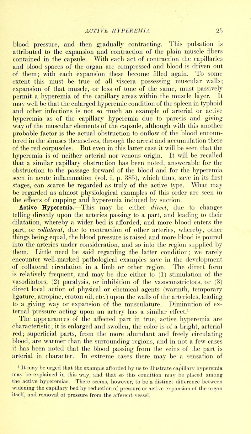 blood pressure, and then gradually contracting. This pulsation is attributed to the expansion and contraction of the plain muscle fibers contained in the capsule. With each act of contraction the capillaries and blood spaces of the organ are compressed and blood is driven out of them; with each expansion these become filled again. To some extent this must be true of all viscera possessing muscular walls;, expansion of that muscle, or loss of tone of the same, must passively permit a hyperemia of the capillary areas within the muscle layer. It may well be that the enlarged hyperemic condition of the spleen in typhoid and other infections is not so much an example of arterial or active hyperemia as of the capillary hyperemia due to paresis and giving way of the muscular elements of the capsule, although with this another probable factor is the actual obstruction to onflow of the blood encoun- tered in the sinuses themselves, through the arrest and accumulation there of the red corpuscles. But even in this latter case it will be seen that the hyperemia is of neither arterial nor venous origin. It will be recalled that a similar capillary obstruction has been noted, answerable for the obstruction to the passage forward of the blood and for the hyperemia seen in acute inflammation (vol. i, p. 385), which thus, save in its first stages, can scarce be regarded as truly of the active type. What may be regarded as almost physiological examples of this order are seen in the effects of cupping and hyperemia induced by suction. Active Hyperemia.—This may be either direct, due to changes telling directly upon the arteries passing to a part, and leading to their dilatation, whereby a wider bed is afforded, and more blood enters the part, or collateral, due to contraction of other arteries, whereby, other things being equal, the blood pressure is raised and more blood is poured into the arteries under consideration, and so into the region supplied by them. Little need be said regarding the latter condition; we rarely encounter well-marked pathological examples save in the development of collateral circulation in a limb or other region. The direct form is relatively frequent, and may be due either to (1) stimulation of the vasodilators, (2) paralysis, or inhibition of the vasoconstrictors, or (3) direct local action of physical or chemical agents (warmth, temporary ligature, atropine, croton oil, etc.) upon the walls of the arterioles, leading to a giving way or expansion of the musculature. Diminution of ex- ternal pressure acting upon an artery has a similar effect.1 The appearances of the affected part in true, active hyperemia are characteristic; it is enlarged and swollen, the color is of a bright, arterial red; superficial parts, from the more abundant and freely circulating blood, are warmer than the surrounding regions, and in not a few cases it has been noted that the blood passing from the veins of the part is arterial in character. In extreme cases there may be a sensation of 1 It may be urged that the example afforded by us to illustrate capillary hyperemia may be explained in this way, and that so this condition may be placed among the active hyperemias. There seems, however, to be a distinct difference between widening the capillary bed by reduction of pressure or active expansion of the organ itself, and removal of pressure from the afferent vessel.
