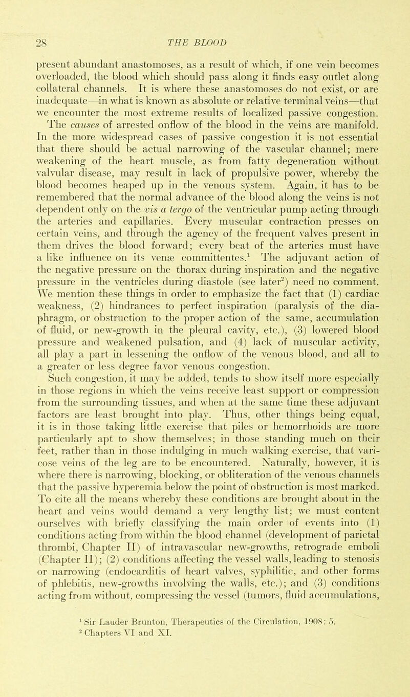present abundant anastomoses, as a result of which, if one vein becomes overloaded, the blood which should pass along it finds easy outlet along collateral channels. It is where these anastomoses do not exist, or are inadequate—in what is known as absolute or relative terminal veins—that we encounter the most extreme results of localized passive congestion. The causes of arrested onflow of the blood in the veins are manifold. In the more widespread cases of passive congestion it is not essential that there should be actual narrowing of the vascular channel; mere weakening of the heart muscle, as from fatty degeneration without valvular disease, may result in lack of propulsive power, whereby the blood becomes heaped up in the venous system. Again, it has to be remembered that the normal advance of the blood along the veins is not dependent only on the vis a iergo of the ventricular pump acting through the arteries and capillaries. Every muscular contraction presses on certain veins, and through the agency of the frequent valves present in them drives the blood forward; every beat of the arteries must have a like influence on its veme committentes.1 The adjuvant action of the negative pressure on the thorax during inspiration and the negative pressure in the ventricles during diastole (see later2) need no comment. We mention these things in order to emphasize the fact that (1) cardiac weakness, (2) hindrances to perfect inspiration (paralysis of the dia- phragm, or obstruction to the proper action of the same, accumulation of fluid, or new-growth in the pleural cavity, etc.), (3) lowered blood pressure and weakened pulsation, and (4) lack of muscular activity, all play a part in lessening the onflow of the venous blood, and all to a greater or less degree favor venous congestion. Such congestion, it may be added, tends to show itself more especially in those regions in which the veins receive least support or compression from the surrounding tissues, and when at the same time these adjuvant factors are least brought into play. Thus, other things being equal, it is in those taking little exercise that piles or hemorrhoids are more particularly apt to show themselves; in those standing much on their feet, rather than in those indulging in much walking exercise, that vari- cose veins of the leg are to be encountered. Naturally, however, it is where there is narrowing, blocking, or obliteration of the venous channels that the passive hyperemia below the point of obstruction is most marked. To cite all the means whereby these conditions are brought about in the heart and veins would demand a very lengthy list; we must content ourselves with briefly classifying the main order of events into (1) conditions acting from within the blood channel (development of parietal thrombi, Chapter II) of intravascular new-growths, retrograde emboli (Chapter II); (2) conditions affecting the vessel walls, leading to stenosis or narrowing (endocarditis of heart valves, syphilitic, and other forms of phlebitis, new-growths involving the walls, etc.); and (3) conditions acting from without, compressing the vessel (tumors, fluid accumulations, 'Sir Lauder Brunton, Therapeutics of the Circulation, 1908: 5. 2 Chapters VI and XI.