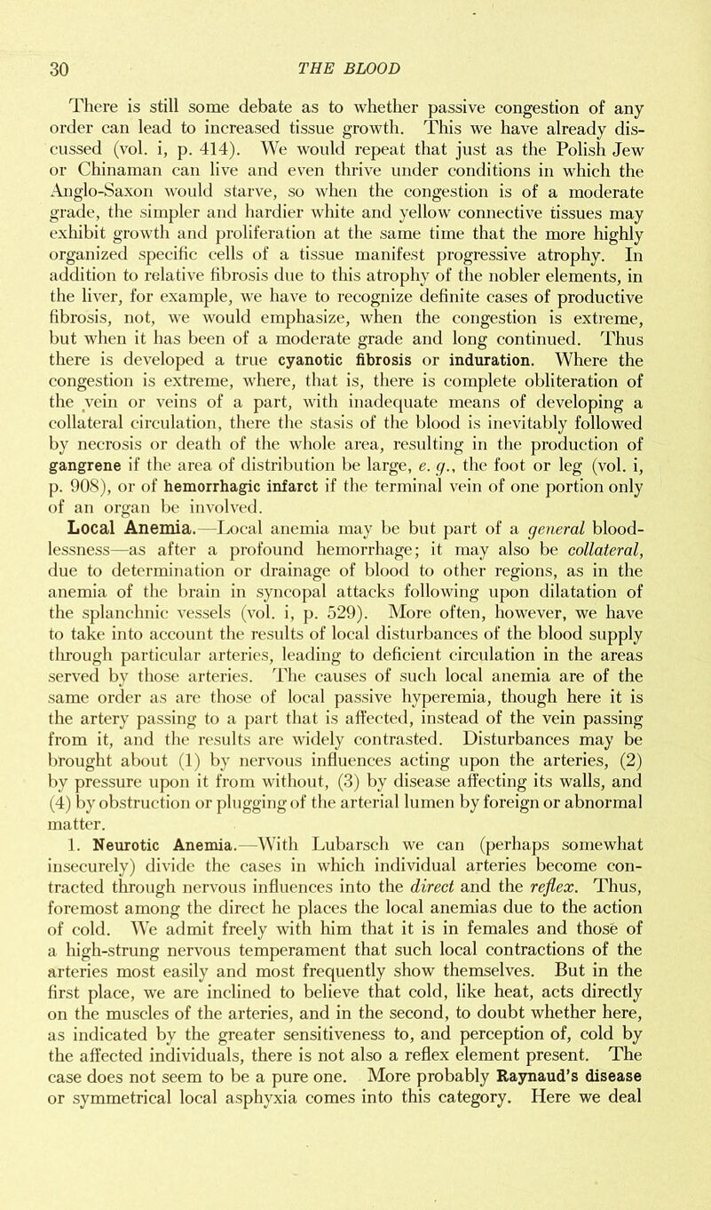 There is still some debate as to whether passive congestion of any order can lead to increased tissue growth. This we have already dis- cussed (vol. i, p. 414). We would repeat that just as the Polish Jew or Chinaman can live and even thrive under conditions in which the Anglo-Saxon would starve, so when the congestion is of a moderate grade, the simpler and hardier white and yellow connective tissues may exhibit growth and proliferation at the same time that the more highly organized specific cells of a tissue manifest progressive atrophy. In addition to relative fibrosis due to this atrophy of the nobler elements, in the liver, for example, we have to recognize definite cases of productive fibrosis, not, we would emphasize, when the congestion is extreme, but when it has been of a moderate grade and long continued. Thus there is developed a true cyanotic fibrosis or induration. Where the congestion is extreme, where, that is, there is complete obliteration of the vein or veins of a part, with inadequate means of developing a collateral circulation, there the stasis of the blood is inevitably followed by necrosis or death of the whole area, resulting in the production of gangrene if the area of distribution be large, e. g., the foot or leg (vol. i, p. 90S), or of hemorrhagic infarct if the terminal vein of one portion only of an organ be involved. Local Anemia.—Local anemia may be but part of a general blood- lessness—as after a profound hemorrhage; it may also be collateral, due to determination or drainage of blood to other regions, as in the anemia of the brain in syncopal attacks following upon dilatation of the splanchnic vessels (vol. i, p. 529). More often, however, we have to take into account the results of local disturbances of the blood supply through particular arteries, leading to deficient circulation in the areas served by those arteries. The causes of such local anemia are of the same order as are those of local passive hyperemia, though here it is the artery passing to a part that is affected, instead of the vein passing from it, and the results are widely contrasted. Disturbances may be brought about (1) by nervous influences acting upon the arteries, (2) by pressure upon it from without, (3) by disease affecting its walls, and (4) by obstruction or plugging of the arterial lumen by foreign or abnormal matter. 1. Neurotic Anemia.—With Lubarsch we can (perhaps somewhat insecurely) divide the cases in which individual arteries become con- tracted through nervous influences into the direct and the reflex. Thus, foremost among the direct he places the local anemias due to the action of cold. We admit freely with him that it is in females and those of a high-strung nervous temperament that such local contractions of the arteries most easily and most frequently show themselves. But in the first place, we are inclined to believe that cold, like heat, acts directly on the muscles of the arteries, and in the second, to doubt whether here, as indicated by the greater sensitiveness to, and perception of, cold by the affected individuals, there is not also a reflex element present. The case does not seem to be a pure one. More probably Raynaud’s disease or symmetrical local asphyxia comes into this category. Here we deal