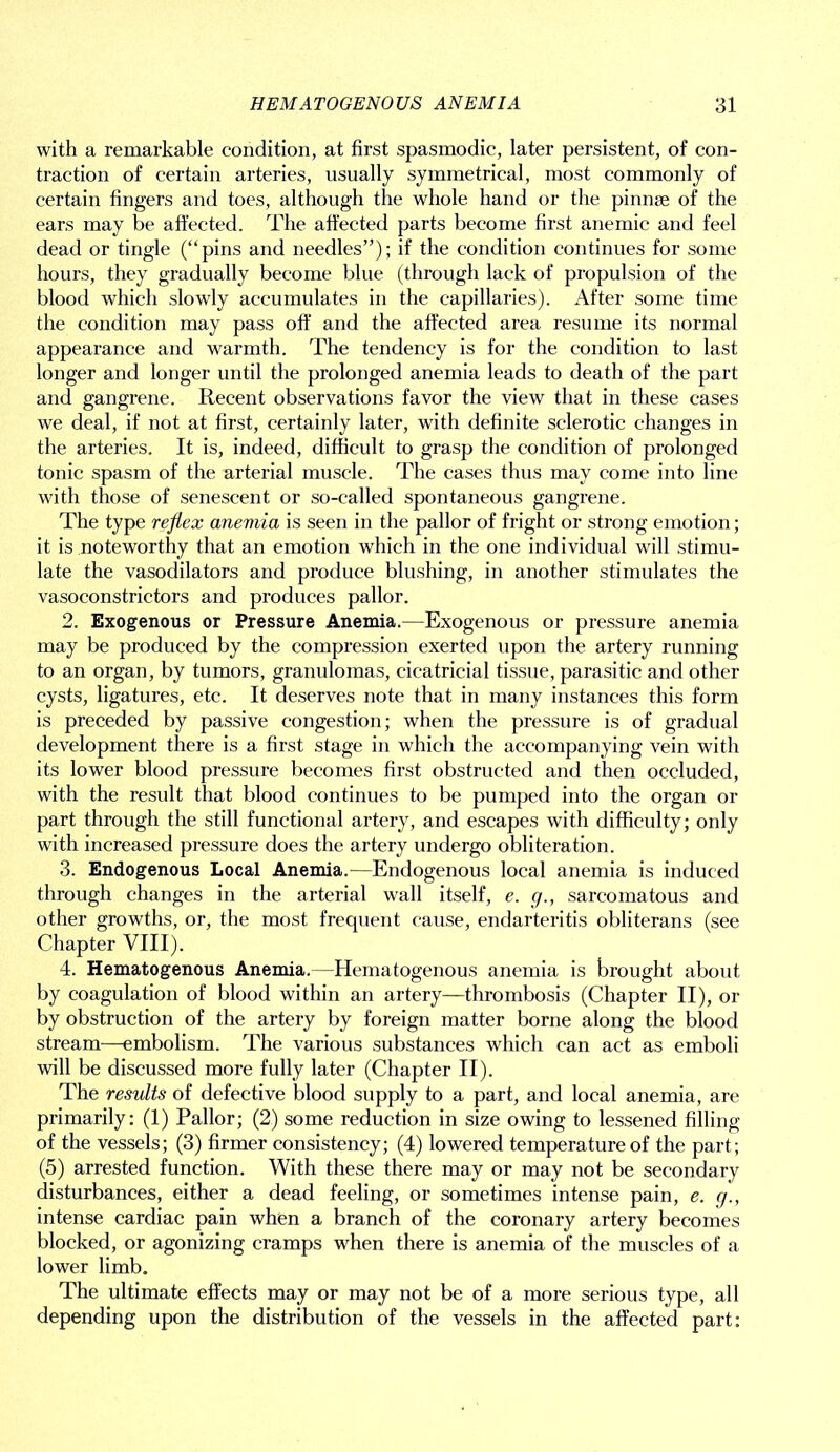 with a remarkable condition, at first spasmodic, later persistent, of con- traction of certain arteries, usually symmetrical, most commonly of certain fingers and toes, although the whole hand or the pinnae of the ears may be affected. The affected parts become first anemic and feel dead or tingle (“pins and needles”); if the condition continues for some hours, they gradually become blue (through lack of propulsion of the blood which slowly accumulates in the capillaries). After some time the condition may pass off and the affected area resume its normal appearance and warmth. The tendency is for the condition to last longer and longer until the prolonged anemia leads to death of the part and gangrene. Recent observations favor the view that in these cases we deal, if not at first, certainly later, with definite sclerotic changes in the arteries. It is, indeed, difficult to grasp the condition of prolonged tonic spasm of the arterial muscle. The cases thus may come into line with those of senescent or so-called spontaneous gangrene. The type reflex anemia is seen in the pallor of fright or strong emotion; it is noteworthy that an emotion which in the one individual will stimu- late the vasodilators and produce blushing, in another stimulates the vasoconstrictors and produces pallor. 2. Exogenous or Pressure Anemia.—Exogenous or pressure anemia may be produced by the compression exerted upon the artery running to an organ, by tumors, granulomas, cicatricial tissue, parasitic and other cysts, ligatures, etc. It deserves note that in many instances this form is preceded by passive congestion; when the pressure is of gradual development there is a first stage in which the accompanying vein with its lower blood pressure becomes first obstructed and then occluded, with the result that blood continues to be pumped into the organ or part through the still functional artery, and escapes with difficulty; only with increased pressure does the artery undergo obliteration. 3. Endogenous Local Anemia.—Endogenous local anemia is induced through changes in the arterial wall itself, e. g., sarcomatous and other growths, or, the most frequent cause, endarteritis obliterans (see Chapter VIII). 4. Hematogenous Anemia.—Hematogenous anemia is brought about by coagulation of blood within an artery—thrombosis (Chapter II), or by obstruction of the artery by foreign matter borne along the blood stream—embolism. The various substances which can act as emboli will be discussed more fully later (Chapter II). The results of defective blood supply to a part, and local anemia, are primarily: (1) Pallor; (2) some reduction in size owing to lessened filling of the vessels; (3) firmer consistency; (4) lowered temperature of the part; (5) arrested function. With these there may or may not be secondary disturbances, either a dead feeling, or sometimes intense pain, e. g., intense cardiac pain when a branch of the coronary artery becomes blocked, or agonizing cramps when there is anemia of the muscles of a lower limb. The ultimate effects may or may not be of a more serious type, all depending upon the distribution of the vessels in the affected part: