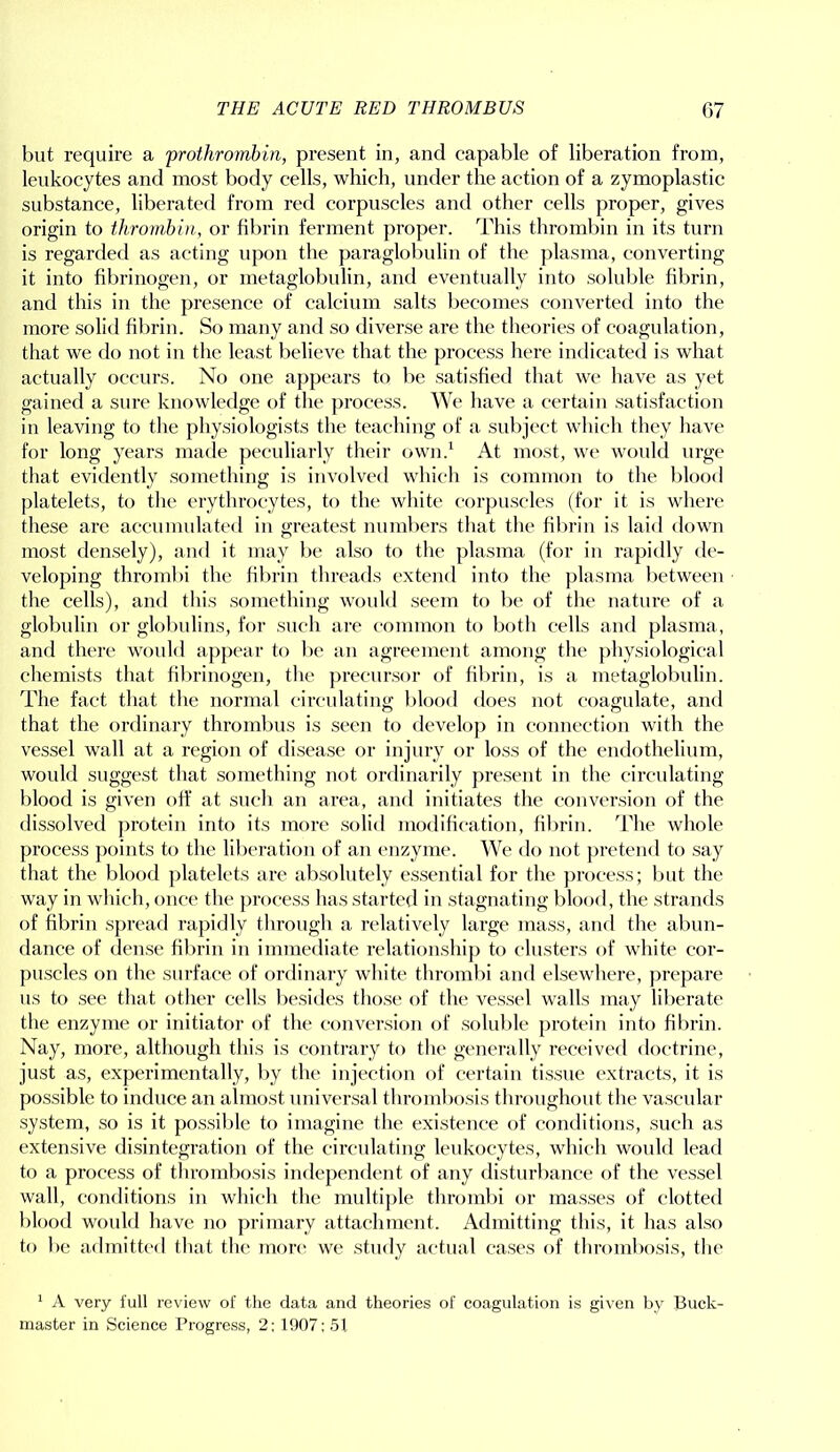 but require a prothrombin, present in, and capable of liberation from, leukocytes and most body cells, which, under the action of a zymoplastic substance, liberated from red corpuscles and other cells proper, gives origin to thrombin, or fibrin ferment proper. This thrombin in its turn is regarded as acting upon the paraglobulin of the plasma, converting it into fibrinogen, or metaglobulin, and eventually into soluble fibrin, and this in the presence of calcium salts becomes converted into the more solid fibrin. So many and so diverse are the theories of coagulation, that we do not in the least believe that the process here indicated is what actually occurs. No one appears to be satisfied that we have as yet gained a sure knowledge of the process. We have a certain satisfaction in leaving to the physiologists the teaching of a subject which they have for long years made peculiarly their own.1 At most, we would urge that evidently something is involved which is common to the blood platelets, to the erythrocytes, to the white corpuscles (for it is where these are accumulated in greatest numbers that the fibrin is laid down most densely), and it may be also to the plasma (for in rapidly de- veloping thrombi the fibrin threads extend into the plasma between the cells), and this something would seem to be of the nature of a globulin or globulins, for such are common to both cells and plasma, and there woidd appear to be an agreement among the physiological chemists that fibrinogen, the precursor of fibrin, is a metaglobulin. The fact that the normal circulating blood does not coagulate, and that the ordinary thrombus is seen to develop in connection with the vessel wall at a region of disease or injury or loss of the endothelium, would suggest that something not ordinarily present in the circulating blood is given off at such an area, and initiates the conversion of the dissolved protein into its more solid modification, fibrin. The whole process points to the liberation of an enzyme. We do not pretend to say that the blood platelets are absolutely essential for the process; but the way in which, once the process has started in stagnating blood, the strands of fibrin spread rapidly through a relatively large mass, and the abun- dance of dense fibrin in immediate relationship to clusters of white cor- puscles on the surface of ordinary white thrombi and elsewhere, prepare us to see that other cells besides those of the vessel walls may liberate the enzyme or initiator of the conversion of soluble protein into fibrin. Nay, more, although this is contrary to the generally received doctrine, just as, experimentally, by the injection of certain tissue extracts, it is possible to induce an almost universal thrombosis throughout the vascular system, so is it possible to imagine the existence of conditions, such as extensive disintegration of the circulating leukocytes, which would lead to a process of thrombosis independent of any disturbance of the vessel wall, conditions in which the multiple thrombi or masses of clotted blood would have no primary attachment. Admitting this, it has also to be admitted that the more we study actual cases of thrombosis, the 1 A very full review of the data and theories of coagulation is given by Buck- master in Science Progress, 2: 1907: 51