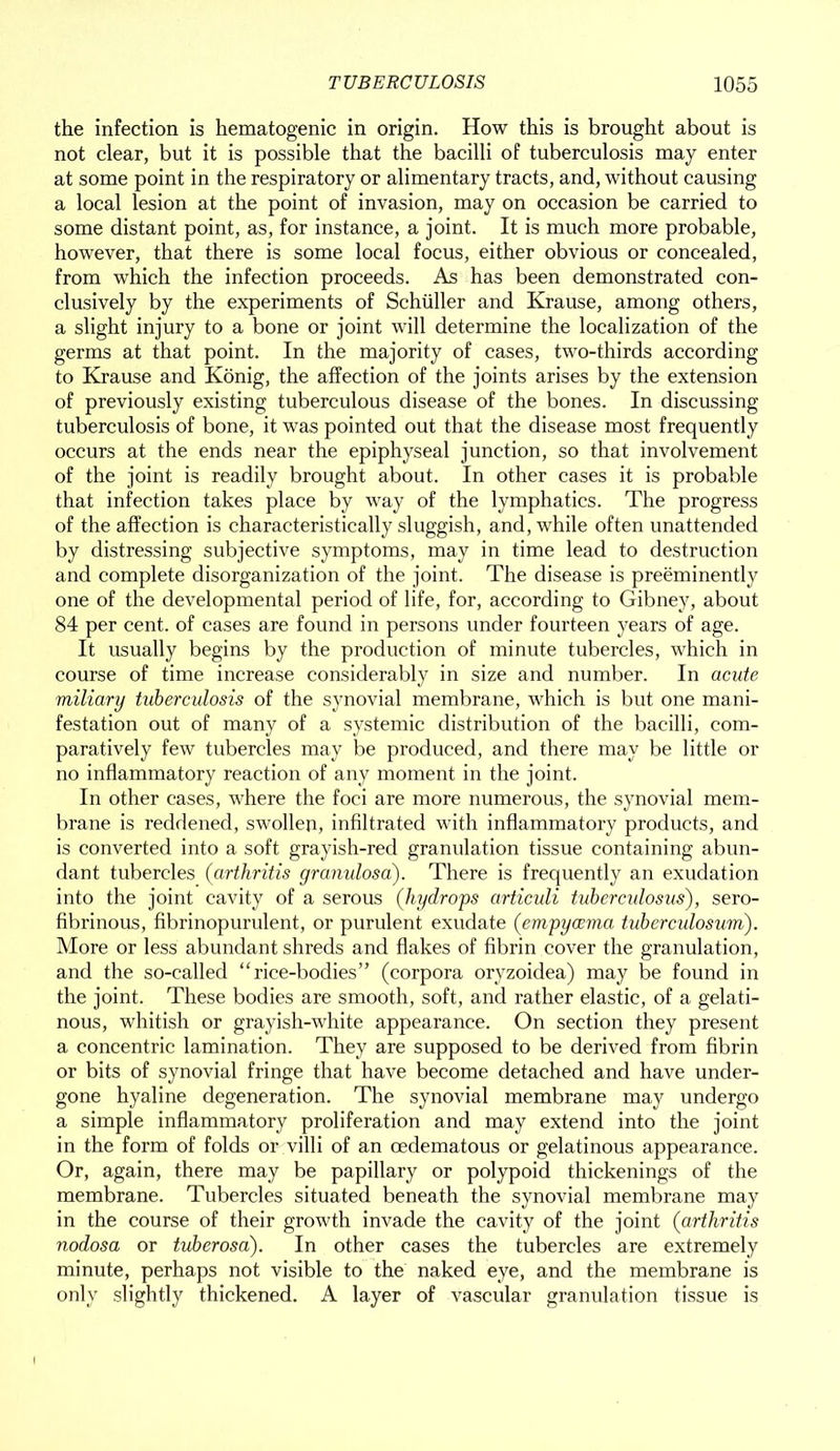 the infection is hematogenic in origin. How this is brought about is not clear, but it is possible that the bacilli of tuberculosis may enter at some point in the respiratory or alimentary tracts, and, without causing a local lesion at the point of invasion, may on occasion be carried to some distant point, as, for instance, a joint. It is much more probable, however, that there is some local focus, either obvious or concealed, from which the infection proceeds. As has been demonstrated con- clusively by the experiments of Schuller and Krause, among others, a slight injury to a bone or joint will determine the localization of the germs at that point. In the majority of cases, two-thirds according to Krause and Konig, the affection of the joints arises by the extension of previously existing tuberculous disease of the bones. In discussing tuberculosis of bone, it was pointed out that the disease most frequently occurs at the ends near the epiphyseal junction, so that involvement of the joint is readily brought about. In other cases it is probable that infection takes place by way of the lymphatics. The progress of the affection is characteristically sluggish, and, while often unattended by distressing subjective symptoms, may in time lead to destruction and complete disorganization of the joint. The disease is preeminently one of the developmental period of life, for, according to Gibney, about 84 per cent, of cases are found in persons under fourteen years of age. It usually begins by the production of minute tubercles, which in course of time increase considerably in size and number. In acute miliary tuberculosis of the synovial membrane, which is but one mani- festation out of many of a systemic distribution of the bacilli, com- paratively few tubercles may be produced, and there may be little or no inflammatory reaction of any moment in the joint. In other cases, where the foci are more numerous, the synovial mem- brane is reddened, swollen, infiltrated with inflammatory products, and is converted into a soft grayish-red granulation tissue containing abun- dant tubercles (arthritis granulosa). There is frequently an exudation into the joint cavity of a serous (hydrops articuli tuberculosus), sero- fibrinous, fibrinopurulent, or purulent exudate (empycema tuberculosum). More or less abundant shreds and flakes of fibrin cover the granulation, and the so-called “rice-bodies” (corpora oryzoidea) may be found in the joint. These bodies are smooth, soft, and rather elastic, of a gelati- nous, whitish or grayish-white appearance. On section they present a concentric lamination. They are supposed to be derived from fibrin or bits of synovial fringe that have become detached and have under- gone hyaline degeneration. The synovial membrane may undergo a simple inflammatory proliferation and may extend into the joint in the form of folds or villi of an cedematous or gelatinous appearance. Or, again, there may be papillary or polypoid thickenings of the membrane. Tubercles situated beneath the synovial membrane may in the course of their growth invade the cavity of the joint (arthritis nodosa or tuberosa). In other cases the tubercles are extremely minute, perhaps not visible to the naked eye, and the membrane is only slightly thickened. A layer of vascular granulation tissue is